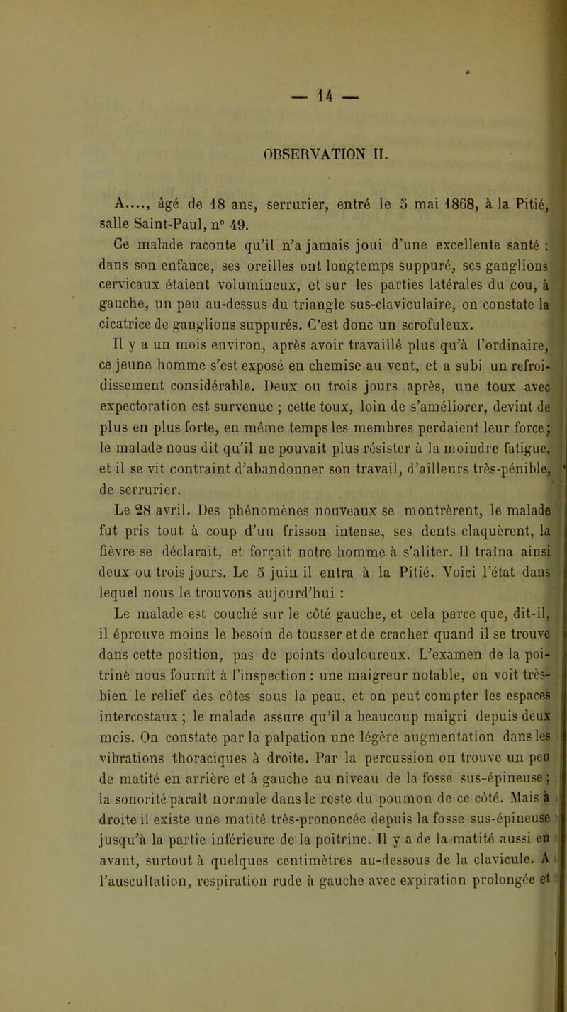 A...., âgé de 18 ans, serrurier, entré le 5 mai 1868, à la Pitié, salle Saint-Paul, n® 49. Ce malade raconte qu’il n’a jamais joui d’une excellente santé : dans son enfance, ses oreilles ont longtemps suppuré, ses ganglions cervicaux étaient volumineux, et sur les parties latérales du .cou, à gauche, un peu au-dessus du triangle sus-claviculaire, on constate la cicatrice de ganglions suppurés. C’est donc un scrofuleux. Il y a un mois environ, après avoir travaillé plus qu’à l’ordinaire, ce jeune homme s’est exposé en chemise au vent, et a subi un refroi- dissement considérable. Deux ou trois jours après, une toux avec expectoration est survenue ; cette toux, loin de s’améliorer, devint de plus en plus forte, eu même temps les membres perdaient leur force; le malade nous dit qu’il ne pouvait plus résister à la moindre fatigue, et il se vit contraint d’abandonner son travail, d’ailleurs très-pénible, de serrurier. Le 28 avril. Des phénomènes nouveaux se montrèrent, le malade fut pris tout à coup d’un frisson intense, ses dents claquèrent, la fièvre se déclarait, et forçait notre homme à s’aliter. Il traîna ainsi deux ou trois jours. Le 5 juin il entra à la Pitié. Voici l’état dans lequel nous le trouvons aujourd’hui : Le malade est couché sur le côté gauche, et cela parce que, dit-il, il éprouve moins le besoin de tousser et de cracher quand il se trouve dans cette position, pas de points douloureux. L’examen de la poi- trine nous fournit à l’inspection ; une maigreur notable, on voit très- bien le relief des côtes sous la peau, et on peut compter les espaces intercostaux; le malade assure qu’il a beaucoup maigri depuis deux mois. On constate par la palpation une légère augmentation dans les vibrations thoraciques à droite. Par la percussion on trouve un peu de matité en arrière et à gauche au niveau de la fosse sus-épineuse; la sonorité parait normale dans le reste du poumon de ce côté. Mais à droite il existe une matité très-prononcée depuis la fosse sus-épineuse jusqu’à la partie inférieure de la poitrine. Il y a de la matité aussi en avant, surtout à quelques centimètres au-dessous de la clavicule. A l’auscultation, respiration rude à gauche avec expiration prolongée et