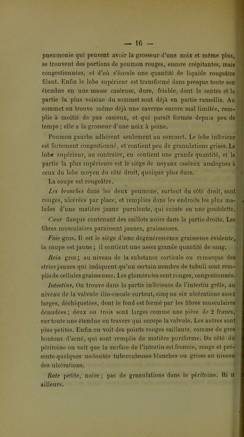 pneumonie qui peuvent avoir la grosseur d’une noix et même plus, se trouvent des portions de poumon rouges, encore crépitantes, mais congestionnées, et d’où s’écoule une quantité de liquide rougeâtre filant. Enfin le lobe supérieur est transformé dans presque toute son étendue en une masse caséeuse, dure, friable, dont le centre et la partie la plus voisine du sommet sont déjà en partie ramollis. Au sommet on trouve même déjà une caverne encore mal limitée, rem- plie à moitié de pus caséeux, et qui paraît formée depuis peu de temps ; elle a la grosseur d’une noix à peine. Poumon gauche adhérent seulement au sommet. Le lobe inférieur est fortement congestionné, et contient peu de granulations grises. Le lobe supérieur, au contraire, en contient une grande quantité, et la partie la plus supérieure est le siège de noyaux caséeux analogues à ceux du lobe moyen du côté droit, quoique plus durs. La coupe est rougeâtre. Les bronches dans les deux poumons, surtout du côté droit, sont | rouges, ulcérées par place, et remplies dans les endroits les plus ma- ■ lades d’une matière jaune purulente, qui suinte en une goutelette. Cœur fiasque contenant des caillots noirs dans la partie droite. Les fibres musculaires paraissent jaunes, graisseuses. Foie gros. Il est le siège d’une dégénérescence graisseuse évidente, la coupe est jaune ; il contient une assez grande quantité de sang. Hein gros; au niveau de la substance corticale ou remarque des stries jaunes qui indiquent qu’un certain nombre de tubuli sont rem- plis de cellules graisseuses. Les glomérules sont rouges, congestionnés. Intestins. On trouve dans la partie inférieure de l’intestin grêle, au niveau de la valvule ilio-cœcale surtout, cinq ou six ulcérations assez larges, déchiquetées, dont le fond est formé par les fibres musculaires dénudées; deux ou trois sont larges comme une pièce de 2 francs, surtouteune étendue en travers qui occupe la valvule. Les autres sont plus petites. Enfin on voit des points ronges saillants, comme de gros boutons d’acné, qui sont remplis de matière puriforme. Üu côté du péritoine on voit que la surface de l’intestin est froncée, rouge et pré- sente quelques nodosités tuberculeuses blanches ou grises au niveau des ulcérations. Rate petite, noire ; pas de granulations dans le péritoine. Ri n ailleurs.