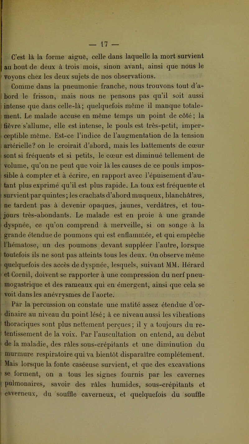 C'est là la forme aiguë, celle dans laquelle la mort survient au bout de deux à trois mois, sinon avant, ainsi que nous le ’ voyons chez les deux sujets de nos observations. Comme dans la pneumonie franche, nous trouvons tout d'a- I bord le frisson, mais nous ne pensons pas qu’il soit aussi i intense que dans celle-là; quelquefois môme il manque totale- ment. Le malade accuse en môme temps un point de côté ; la I lièvre s’allume, elle est intense, le pouls est très-petit, imper- I ceptible même. Est-ce l’indice de l’augmentation de la tension artérielle? on le croirait d’abord, mais les battements de cœur ; sont si fréquents et si petits, le cœur est diminué tellement de volume, qu’on ne peut que voir là les causes de ce pouls impos- sible à compter et à écrire, en rapport avec l’épuisement d’au- i tant plus exprimé qu’il est plus rapide. La toux est fréquente et : survient par quintes ; les crachats d’abord muqueux, blanchâtres, . ne tardent pas à devenir opaques, jaunes, verdâtres, et tou- jours très-abondants. Le malade est en proie à une grande dyspnée, ce qu’on comprend à merveille, si on songe à la grande étendue de poumons qui est enflammée^ et qui empêche i l’hématose, un des poumons devant suppléer l’autre, lorsque : toutefois ils ne sont pas atteints tous les deux. On observe même quelquefois des accès de dyspnée, lesquels, suivant MM. Hérard et Cornil, doivent se rapporter à une compression du nerf pneu- mogastrique et des rameaux qui en émergent, ainsi que cela se voit dans les anévrysmes de l’aorte. Par la percussion on constate une matité assez étendue d’or- ' dinaire au niveau du point lésé; à ce niveau aussi les vibrations i thoraciques sont plus nettement perçues ; il y a toujours du re- tentissement de la voix. Par l’auscultation on entend, au début de la maladie, des râles sous-crépitants et une diminution du murmure respiratoire qui va bientôt disparaître complètement. Mais lorsque la fonte caséeuse survient, et que des excavations : se forment, on a tous les signes fournis par les cavernes I pulmonaires, savoir des râles humides, sous-crépitants et I caverneux, du 'souffle caverneux, et quelquefois du souffle