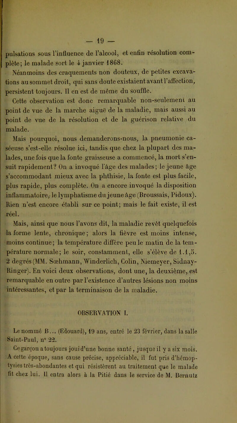 pulsations sous l’intluence de l’alcool, et enfin résolution com- plète; le malade sort le i janvier 1868. Néanmoins des craquements non douteux, de petites excava- tions au sommet droit, qui sans doute existaient avant l’affection, persistent toujours. Il en est de même du souffle. Cette observation est donc remarquable non-seulement au point de vue de la marche aiguë de la maladie, mais aussi au point de vue de la résolution et de la guérison relative du malade. Mais pourquoi, nous demanderons-nous, la pneumonie ca- séeuse s’est-elle résolue ici, tandis que chez la plupart des ma- lades, une fois que la fonte graisseuse a commencé, la mort s’en- suit rapidement? On a invoqué l’âge des malades; le jeune âge s’accommodant mieux avec la phthisie, la fonte est plus facile, plus rapide, plus complète. On a encore invoqué la disposition inflammatoire,- le lymphatisme du jeune âge (Broussais, Pidoux). Rien n’est encore établi sur ce point; mais le fait existe, il est réel. Mais, ainsi que nous l’avons dit, la maladie revêt quelquefois la forme lente, chronique; alors la fièvre est moins intense, moins continue; la température diffère peu le matin de la tem- pérature normale; le soir, constamment, elle s’élève de 1.1,5. 2 degrés (MM. Sœhmann, Winderlich, Colin, Niemeyer, Sidnay- Ringer). En voici deux observations, dont une, la deuxième, est remarquable en outre par l’existence d’autres lésions non moins intéressantes, et par la terminaison de la maladie. OBSERVATION I. j Le nommé B... (Edouard), 19 ans, entré le 23 février, dans la salle t Saint-Paul, n“ 22. i I Ce garçon a toujours joui d’une bonne santé, jusque il y a six mois. ! A cette époque, sans cause précise, appréciable, il fut pris d’hémop- I tysies très-abondantes et qui résistèrent au traitement que le malade i fit chez lui. Il entra alors à la Pitié dans le service de M. Bernutz