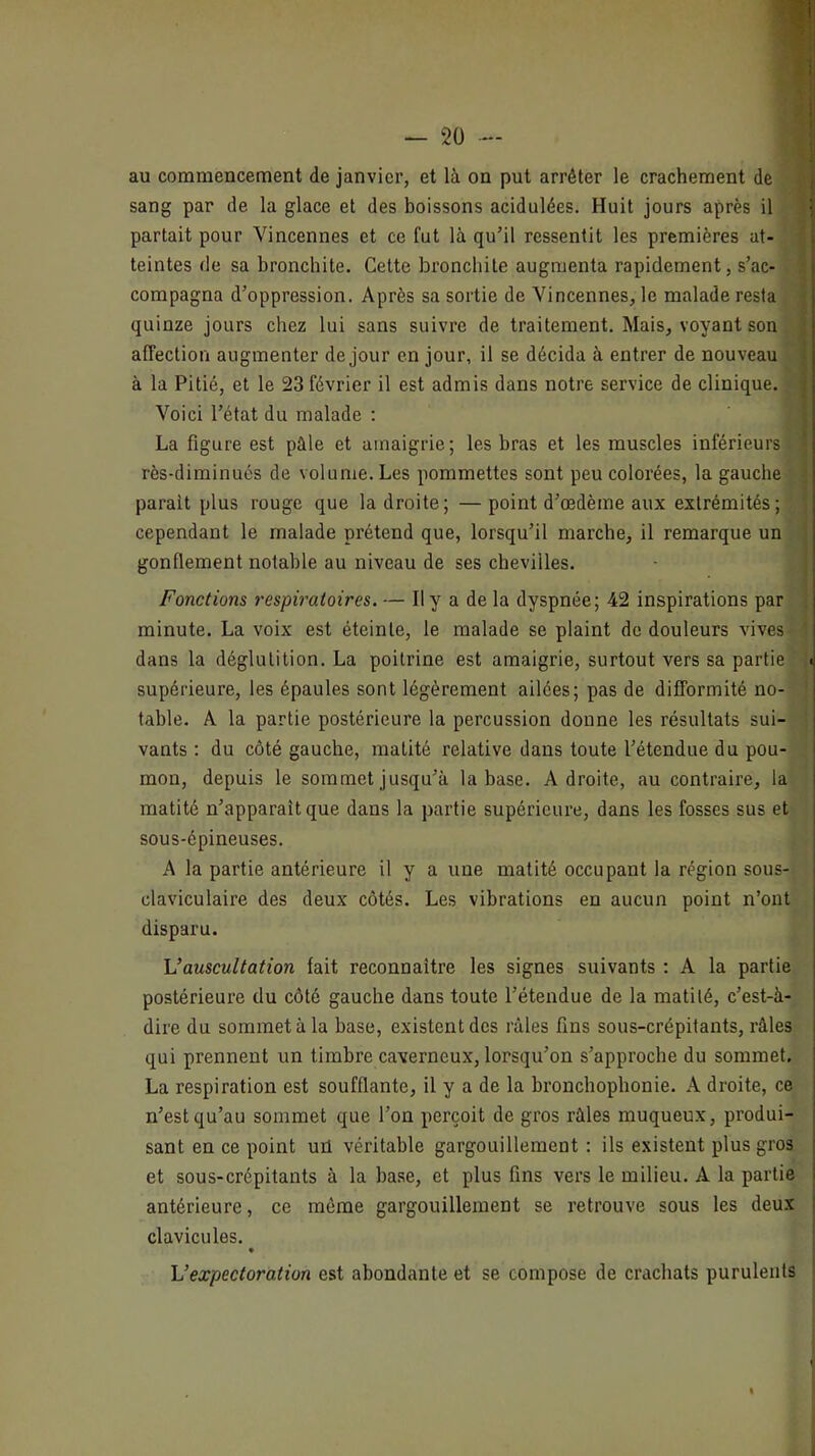 — 2ü -- au commencement de janvier, et là on put arrêter le crachement de sang par de la glace et des boissons acidulées. Huit jours après il partait pour Vincennes et ce fut là qu’il ressentit les premières at- teintes fie sa bronchite. Cette bronchite augmenta rapidement, s’ac- compagna d’oppression. Après sa sortie de Vincennes, le malade resta quinze jours chez lui sans suivre de traitement. Mais, voyant son affection augmenter de jour en jour, il se décida à entrer de nouveau à la Pitié, et le 23 février il est admis dans notre service de clinique. Voici l’état du malade : La figure est pâle et amaigrie; les bras et les muscles inférieurs rès-diminués de volume. Les pommettes sont peu colorées, la gauche parait plus rouge que la droite; —point d’œdème aux extrémités ; cependant le malade prétend que, lorsqu’il marche, il remarque un gonflement notable au niveau de ses chevilles. Fonctions respiratoires. — Il y a de la dyspnée; 42 inspirations par minute. La voix est éteinte, le malade se plaint de douleurs vives dans la déglutition. La poitrine est amaigrie, surtout vers sa partie supérieure, les épaules sont légèrement ailées; pas de difformité no- table. A la partie postérieure la percussion donne les résultats sui- vants : du côté gauche, matité relative dans toute l’étendue du pou- mon, depuis le sommet jusqu’à la base. Adroite, au contraire, la matité n’apparaît que dans la partie supérieure, dans les fosses sus et sous-épineuses. A la partie antérieure il y a une matité occupant la région sous- claviculaire des deux côtés. Les vibrations en aucun point n’ont disparu. \Jauscultation fait reconnaître les signes suivants : A la partie postérieure du côté gauche dans toute l’étendue de la matité, c’est-à- dire du sommet à la base, existent des râles fins sous-crépitants, râles qui prennent un timbre caverneux, lorsqu’on s’approche du sommet. La respiration est soufflante, il y a de la bronchophonie. A droite, ce n’est qu’au sommet que l’on perçoit de gros râles muqueux, produi- sant en ce point uù véritable gargouillement : ils existent plus gros et sous-crépitants à la base, et plus fins vers le milieu. A la partie antérieure, ce môme gargouillement se retrouve sous les deux clavicules. • Vexpectoration est abondante et se compose de crachats purulents