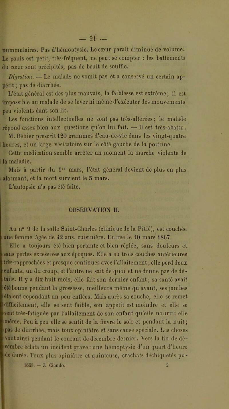 mimmulaires. Pas d’hémoptysie. Le cœur paraît diminué de volume. Le pouls est petit, très-fréquent, ne peut se compter : les battements du cœur sont précipités, pas de bruit de souffle. Difjestion. —Le malade ne vomit pas et a conservé un certain ap- pétit ; pas de diarrhée. L’état général est des plus mauvais, la faiblesse est extrême; il est impossible au malade de se lever ni même d’exécuter des mouvements peu violents dans son lit. Les fonctions intellectuelles ne sont pas très-altérées ; le malade répond assez bien aux questions qu’on lui fait. — Il est très-abattu. M. Béhier présent 120 grammes d’eau-de-vie dans les vingt-quatre heures, et un large vésicatoire sur le côté gauche de la poitrine. Cette médication semble arrêter un moment la marche violente de la maladie. Mais à partir du 1 mars, l’état général devient de plus en plus . alarmant, et la mort survient le 3 mars. L’autopsie n’a pas été faite. OBSERVATION II. Au n® 9 de la salle Saint-Charles (clinique de la Pitié), est couchée une femme ûgée de 42 ans, cuisinière. Entrée le 10 mars 1867. Elle a toujours été bien portante et bien réglée, sans douleurs et ■sans pertes excessives aux époques. Elle a eu trois couches antérieures très-rapprochées et presque continues avec l’allaitement ; elle perd deux enfants, un du croup, et l’autre ne sait de quoi et ne donne pas de dé- tails. Il y a dix-huit mois, elle fait son dernier enfant; sa santé avait été bonne pendant la grossesse, meilleure même qu’avant, ses jambes étaient cependant un peu enflées. Mais après sa couche, elle se remet difficilement, elle se sent faible, son appétit est moindre et elle se sent très-fatiguée par l’allaitement de son enfant qu’elle nourrit elle même. Peu à peu elle se sentit de la fièvre le soir et pendant la nuit; i pas de diarrhée, mais toux opiniâtre et sans cause spéciale. Les choses vontainsi pendant le courant de décembre dernier. Vers la fin de dé- cembre éclata un incident grave; une hémoptysie d’un quart d’heure de durée. Toux plus opiniâtre et quinleuse, crachats déchiquetés pu- , 1868. — J. Ciaudo. -