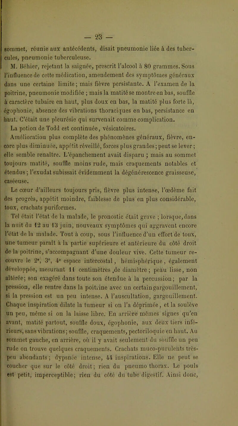 sommet, réunie aux antécédents, disait pneumonie liée à des tuber- cules, pneumonie tuberculeuse. M. Béhier, rejetant la saignée, prescrit l’alcool à 80 grammes. Soiis l’influence de cette médication, amendement des symptômes généraux dans une certaine limite; mais fièvre persistante. A l’examen de la poitrine, pneumonie modifiée ; mais la matité se montre en bas, souffle à caractère tubaire en haut, plus doux en bas, la matité plus forte là, égophonie, absence des vibrations thoraciques en bas, persistance en haut. C’était une pleurésie qui survenait comme complication. La potion de Todd est continuée, vésicatoires. Amélioration plus complète des phénomènes généraux, fièvre, en- core plus diminuée, appétit réveillé, forces plus grandes; peut se lever; elle semble renaître. L’épanchement avait disparu ; mais au sommet toujours matité, souffle moins rude, mais craquements notables et étendus ; l’exudat subissait évidemment la dégénérescence graisseuse, caséeuse. Le cœur d’ailleurs toujours pris, fièvre plus intense, l’œdème fait des progrès, appétit moindre, faiblesse de plus en plus considérable, toux, crachats puriformes. Tel était l’état de la malade, le pronostic était grave ; lorsque,dans la nuit du 12 au 13 juin, nouveaux symptômes qui aggravent encore l’état de la malade. Tout à coup, sous l’influence d’un effort de toux, une tumeur paraît à la partie supérieure et antérieure du côté droit de la poitrine, s’accompagnant d’une douleur vive. Cette tumeur re- couvre le 2*, 3®, 4' espace intercostal, hémisphérique, également développée, mesurant 11 centimètres .de diamètre; peau lisse, non altérée; son exagéré dans toute son étendue à la percussion; par la pression, elle rentre dans la poitrine avec un certain gargouillement, si la pression est un peu intense. A l’auscultation, gargouillement. Chaque inspiration dilate la tumeur si on l’a déprimée, et la soulève un peu, même si on la laisse libre. En arrière mômes signes qu’en avant, matité partout, souffle doux, égophonie, aux deux tiers infé- rieurs, sans vibrations; souffle, craquements, pectoriloquie en haut. Au sommet gauche, en arrière, où il y avait seulement du souffle un peu rude on trouve quelques craquements. Crachats muco-purulents très- peu abondants; dypsnée intense, 44 inspirations. Elle ne peut se coucher que sur le côté droit; rien du pneumo thorax. Le pouls est petit, imperceptible; rien du côté du tube digestif. Ainsi donc.