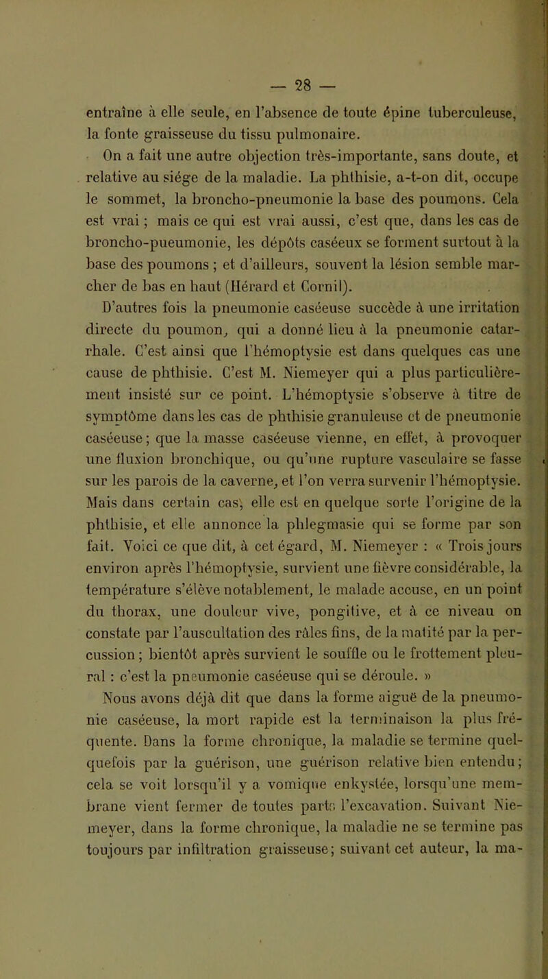 entraîne à elle seule, en l’absence de toute épine tuberculeuse, la fonte graisseuse du tissu pulmonaire. On a fait une autre objection très-importante, sans doute, et relative au siège de la maladie. La phthisie, a-t-on dit, occupe le sommet, la broncho-pneumonie la base des poumons. Cela est vrai ; mais ce qui est vrai aussi, c’est que, dans les cas de broncho-pueumonie, les dépôts caséeux se forment surtout à la base des poumons ; et d’ailleurs, souvent la lésion semble mar- cher de bas en haut (Ilérard et Cornil). D’autres fois la pneumonie caséeuse succède à une irritation directe du poumon^ qui a donné lieu à la pneumonie catar- rhale. C’est ainsi que l’hémoptysie est dans quelques cas une cause de phthisie. C’est M. Niemeyer qui a plus particulière- ment insisté sur ce point. L’hémoptysie s’observe à titre de symntôme dans les cas de phthisie granuleuse et de pneumonie caséeuse ; que la masse caséeuse vienne, en effet, à provoquer une fluxion bronchique, ou qu’une rupture vasculaire se fasse sur les parois de la caverne, et l’on verra survenir l’hémoptysie. Mais dans certain cas', elle est en quelque sorte l’origine de la phthisie, et elle annonce la phlegmasie qui se forme par son fait. Yoici ce que dit, à cet égard, M. Niemeyer : « Trois jours environ après l’hémoptysie, survient une fièvre considérable, la température s’élève notablement, le malade accuse, en un point du thorax, une douleur vive, pongilive, et à ce niveau on constate par l’auscultation des râles fins, de la matité par la per- cussion ; bientôt après survient le souffle ou le frottement pleu- ral : c’est la pneumonie caséeuse qui se déroule. » Nous avons déjà dit que dans la forme aigué de la pneumo- nie caséeuse, la mort rapide est la terminaison la plus fré- quente. Dans la forme chronique, la maladie se termine quel- quefois par la guérison, une guérison relative bien entendu; cela se voit lorsqu’il y a vomique enky.slée, lorsqu’une mem- brane vient fermer de toutes partr; l’excavation. Suivant Nie- meyer, dans la forme chronique, la maladie ne se termine pas toujours par infiltration graisseuse; suivant cet auteur, la ma-