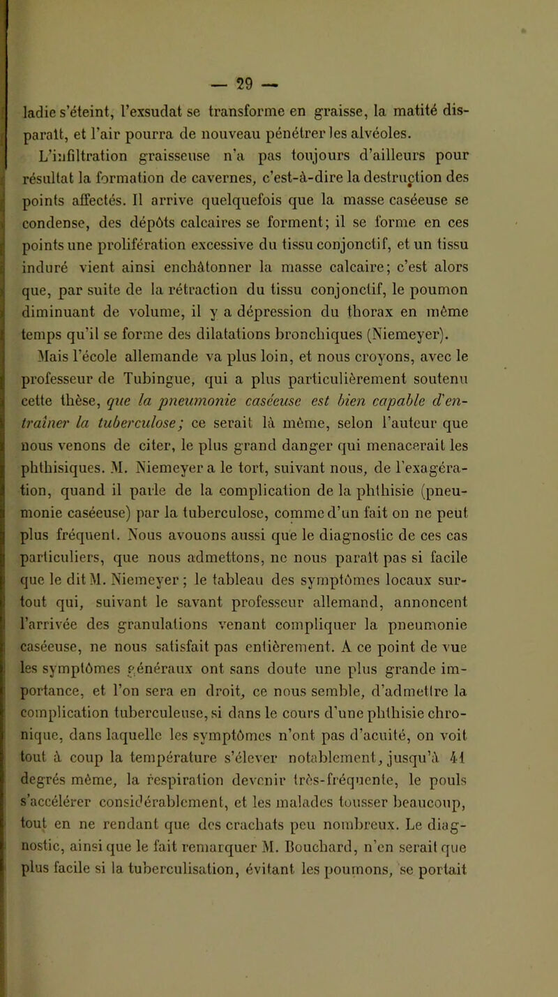 ladie s’éteint, l’exsudât se transforme en graisse, la matité dis- paraît, et l’air pourra de nouveau pénétrer les alvéoles. L’infiltration graisseuse n’a pas toujours d’ailleurs pour résultat la formation de cavernes, c’est-à-dire la destruction des points affectés. Il arrive quelquefois que la masse caséeuse se condense, des dépôts calcaires se forment; il se forme en ces points une prolifération excessive du tissu conjonctif, et un tissu induré vient ainsi enchàtonner la masse calcaire; c’est alors que, par suite de la rétraction du tissu conjonctif, le poumon diminuant de volume, il y a dépression du thorax en même temps qu’il se forme des dilatations bronchiques (Niemeyer). Mais l’école allemande va plus loin, et nous croyons, avec le professeur de Tubingue, qui a plus particulièrement soutenu cette thèse, que la pneumonie caséeuse est bien capable den- traîner la tuberculose ; ce serait là même, selon l’auteur que nous venons de citer, le plus grand danger qui menacerait les phthisiques. M. Niemeyer a le tort, suivant nous, de l’exagéra- tion, quand il parle de la complication de la phthisie (pneu- monie caséeuse) par la tuberculose, comme d’un fait on ne peut plus fréquent. Nous avouons aussi que le diagnostic de ces cas particuliers, que nous admettons, ne nous parait pas si facile que le dit M. Niemeyer ; le tableau des symptômes locaux sur- tout qui, suivant le savant professeur allemand, annoncent l’arrivée des granulations venant compliquer la pneumonie caséeuse, ne nous satisfait pas entièrement. A ce point de vue les symptômes généraux ont sans doute une plus grande im- portance, et l’on sera en droit, ce nous semble, d’admettre la complication tuberculeuse, si dans le cours d’une phthisie chro- nique, dans laquelle les symptômes n’ont pas d’acuité, on voit tout à coup la température s’élever notablement, jusqu’à 41 degrés même, la respiration devenir très-fréquente, le pouls s’accélérer considérablement, et les malades tousser beaucoup, tout en ne rendant que des crachats peu nombreux. Le diag- nostic, ainsi que le fait remarquer M. Bouchard, n’en serait que plus facile si la tuberculisation, évitant les poumons, se portait