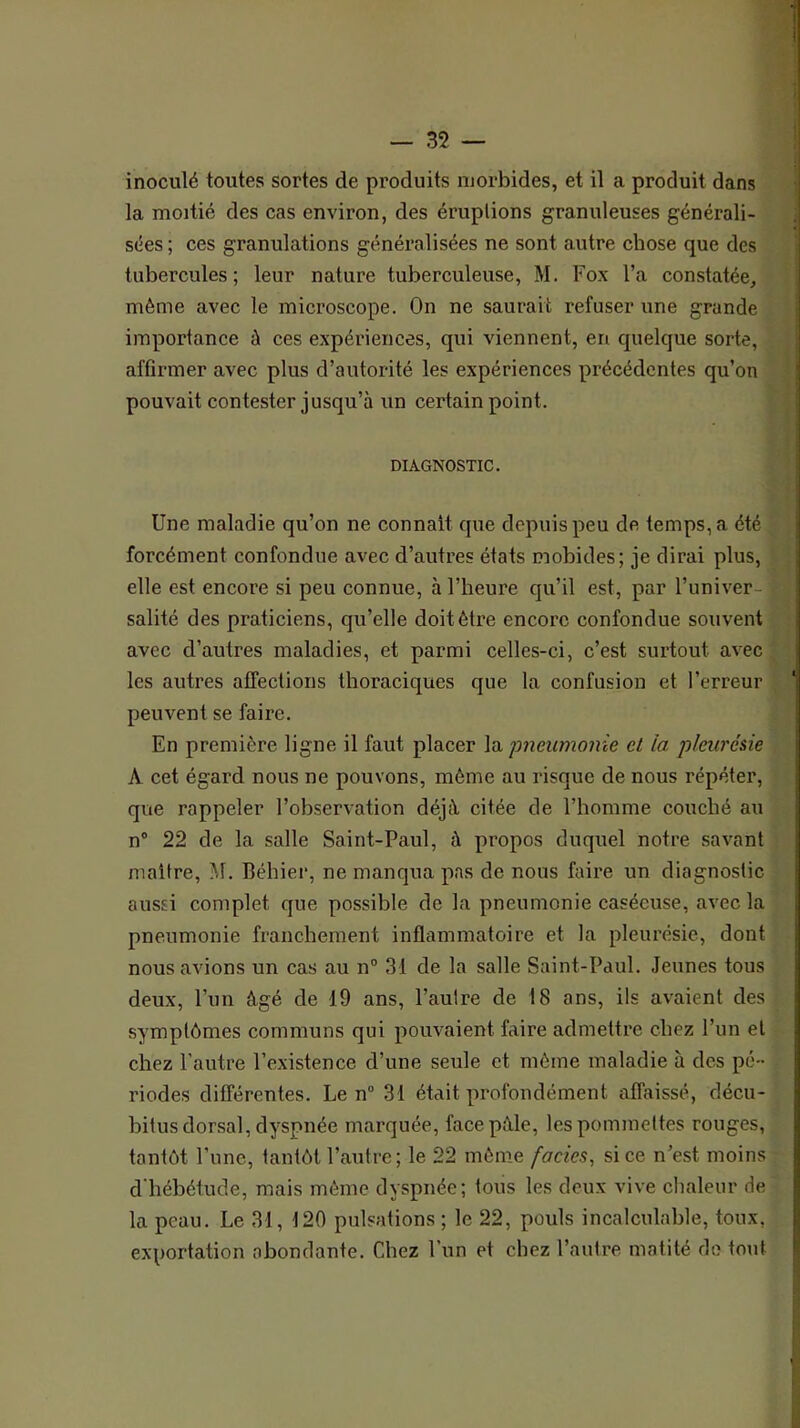 inoculé toutes sortes de produits morbides, et il a produit dans la moitié des cas environ, des éruptions granuleuses générali- sées ; ces granulations généralisées ne sont autre chose que des tubercules; leur nature tuberculeuse, M. Fox l’a constatée, même avec le microscope. On ne saurait refuser une grande importance à ces expériences, qui viennent, en quelque sorte, affirmer avec plus d’autorité les expériences précédentes qu’on pouvait contester jusqu’à un certain point. DIAGNOSTIC. Une maladie qu’on ne connaît que depuis peu de temps, a été forcément confondue avec d’autres états mobides; je dirai plus, elle est encore si peu connue, à l’heure qu’il est, par l’univer- salité des praticiens, qu’elle doit être encore confondue souvent avec d’autres maladies, et parmi celles-ci, c’est surtout avec les autres affections thoraciques que la confusion et l’erreur peuvent se faire. En première ligne il faut placer \q, pneumonie et la pleurésie A cet égard nous ne pouvons, même au risque de nous répéter, que rappeler l’observation déjà citée de l’homme couché au n° 22 de la salle Saint-Paul, à propos duquel notre savant maître, M. Béhier, ne manqua pas de nous faire un diagnostic aussi complet que possible de la pneumonie caséeuse, avec la pneumonie franchement inflammatoire et la pleurésie, dont nous avions un cas au n° 31 de la salle Saint-Paul. Jeunes tous deux, l’un âgé de 19 ans, l’autre de 18 ans, ils avaient des symptômes communs qui pouvaient faire admettre chez l’un et . chez l’autre l’existence d’une seule et même maladie à des pé- riodes différentes. Le n“ 31 était profondément affaissé, déçu- • bitus dorsal, dyspnée marquée, face pâle, les pommettes rouges, i tantôt l’une, tantôt l’autre; le 22 môme fades, si ce n’est moins [ d'hébétude, mais même dyspnée; tous les deux vive chaleur de la peau. Le 31, 120 pulsations ; le 22, pouls incalculable, toux, i exportation abondante. Chez l’un et chez l’autre matité do tout