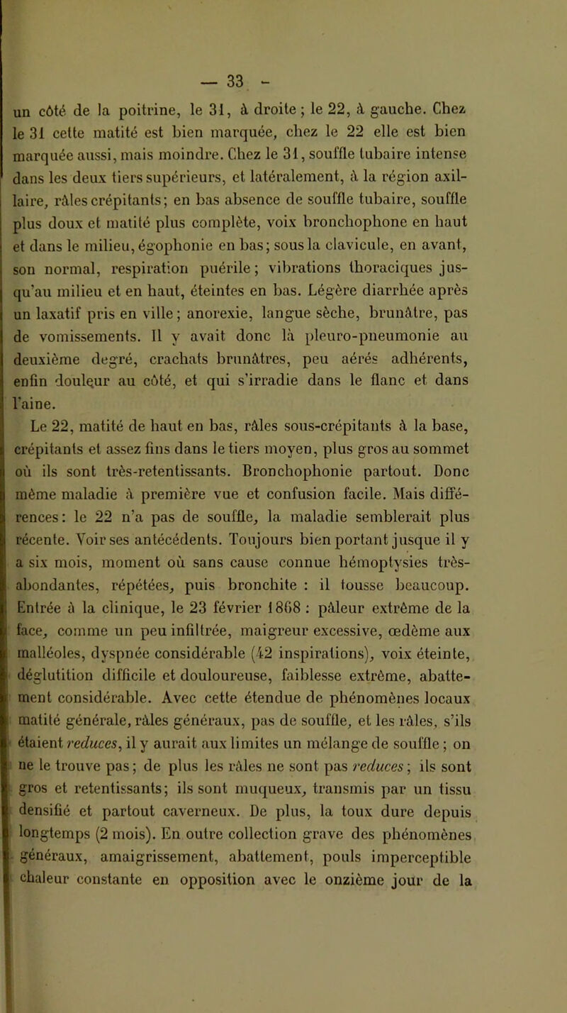 un côté de la poitrine, le 31, à droite ; le 22, à gauche. Chez le 31 cette matité est bien marquée, chez le 22 elle est bien marquée aussi, mais moindre. Chez le 31, souffle tubaire intense dans les deux tiers supérieurs, et latéralement, à la région axil- laire, rôles crépitants; en bas absence de souffle tubaire, souffle plus doux et matité plus complète, voix bronchophone en haut et dans le milieu, égophonie en bas; sous la clavicule, en avant, son normal, respiration puérile; vibrations thoraciques jus- qu’au milieu et en haut, éteintes en bas. Légère diarrhée après un laxatif pris en ville ; anorexie, langue sèche, brunâtre, pas de vomissements. 11 y avait donc là pleuro-pneumonie au deuxième degré, crachats brunâtres, peu aérés adhérents, enfin douleur au côté, et qui s’irradie dans le flanc et dans l’aine. Le 22, matité de haut en bas, râles sous-crépitants à la base, crépitants et assez fins dans le tiers moyen, plus gros au sommet où ils sont très-retentissants. Bronchophonie partout. Donc même maladie â première vue et confusion facile. Mais diffé- rences: le 22 n’a pas de souffle, la maladie semblerait plus récente. Voir ses antécédents. Toujours bien portant jusque il y a six mois, moment où sans cause connue hémoptysies très- abondantes, répétées, puis bronchite : il tousse beaucoup. Entrée à la clinique, le 23 février 1808 ; pâleur extrême de la face, comme un peu infiltrée, maigreur excessive, œdème aux malléoles, dyspnée considérable (42 inspirations), voix éteinte, déglutition difficile et douloureuse, faiblesse extrême, abatte- ment considérable. Avec cette étendue de phénomènes locaux matité générale, râles généraux, pas de souffle, et les râles, s’ils étaient reduces, il y aurait aux limites un mélange de souffle ; on ne le trouve pas ; de plus les râles ne sont pas reduces ; ils sont gros et retentissants; ils sont muqueux, transmis par un tissu densifié et partout caverneux. De plus, la toux dure depuis longtemps (2 mois). En outre collection grave des phénomènes généraux, amaigrissement, abattement, pouls imperceptible chaleur constante en opposition avec le onzième jour de la