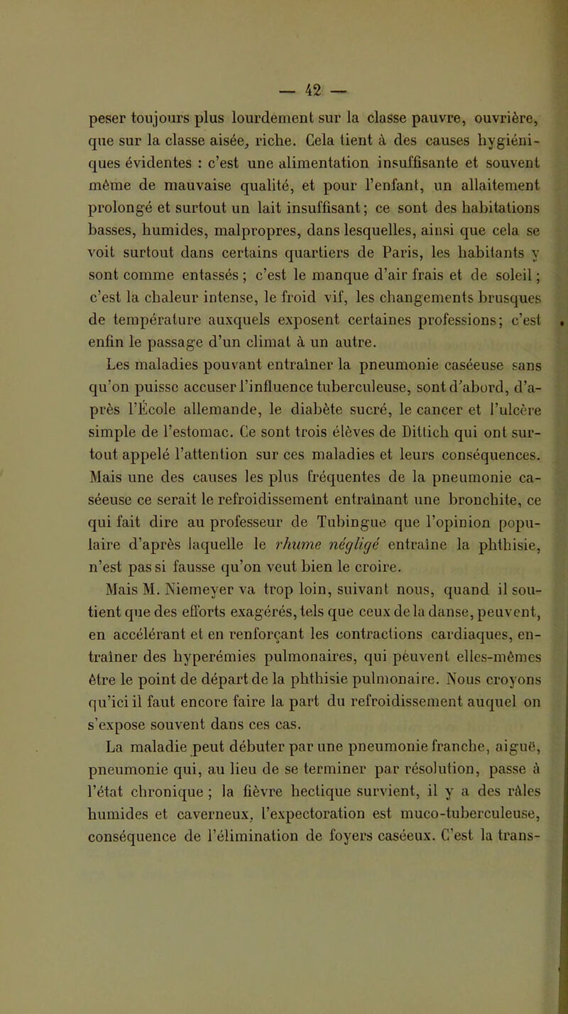 peser toujours plus lourdement sur la classe pauvre, ouvrière, que sur la classe aisée, riche. Cela tient à des causes hygiéni- ques évidentes : c’est une alimentation insuffisante et souvent même de mauvaise qualité, et pour l’enfant, un allaitement prolongé et surtout un lait insuffisant; ce sont des habitations basses, humides, malpropres, dans lesquelles, ainsi que cela se voit surtout dans certains quartiers de Paris, les habitants y sont comme entassés ; c’est le manque d’air frais et de soleil ; c’est la chaleur intense, le froid vif, les changements brusques de température auxquels exposent certaines professions; c’est . enfin le passage d’un climat à un autre. Les maladies pouvant entraîner la pneumonie caséeuse sans qu’on puisse accuser l’influence tuberculeuse, sont d’abord, d’a- près l’École allemande, le diabète sucré, le cancer et l’ulcère simple de l’estomac. Ce sont trois élèves de Ditlich qui ont sur- tout appelé l’attention sur ces maladies et leurs conséquences. Mais une des causes les plus fréquentes de la pneumonie ca- séeuse ce serait le refroidissement entraînant une bronchite, ce qui fait dire au professeur de Tubingue que l’opinion popu- laire d’après laquelle le rhume négligé entraîne la phthisie, n’est pas si fausse qu’on veut bien le croire. Mais M. Niemeyer va trop loin, suivant nous, quand il sou- tient que des efforts exagérés, tels que ceux de la dan.se, peuvent, en accélérant et en renforçant les contractions cardiaques, en- traîner des hyperémies pulmonaires, qui pèuvent elles-mêmes être le point de départ de la phthisie pulmonaire. Nous croyons qu’iciil faut encore faire la part du refroidissement auquel on s’expose souvent dans ces cas. ■ La maladie peut débuter par une pneumonie franche, aiguë, ! pneumonie qui, au lieu de se terminer par résolution, passe à i l’état chronique ; la fièvre hectique survient, il y a des râles ! humides et caverneux, l’expectoration est muco-tuberculeuse, i conséquence de l’élimination de foyers caséeux. C’est la trans- j