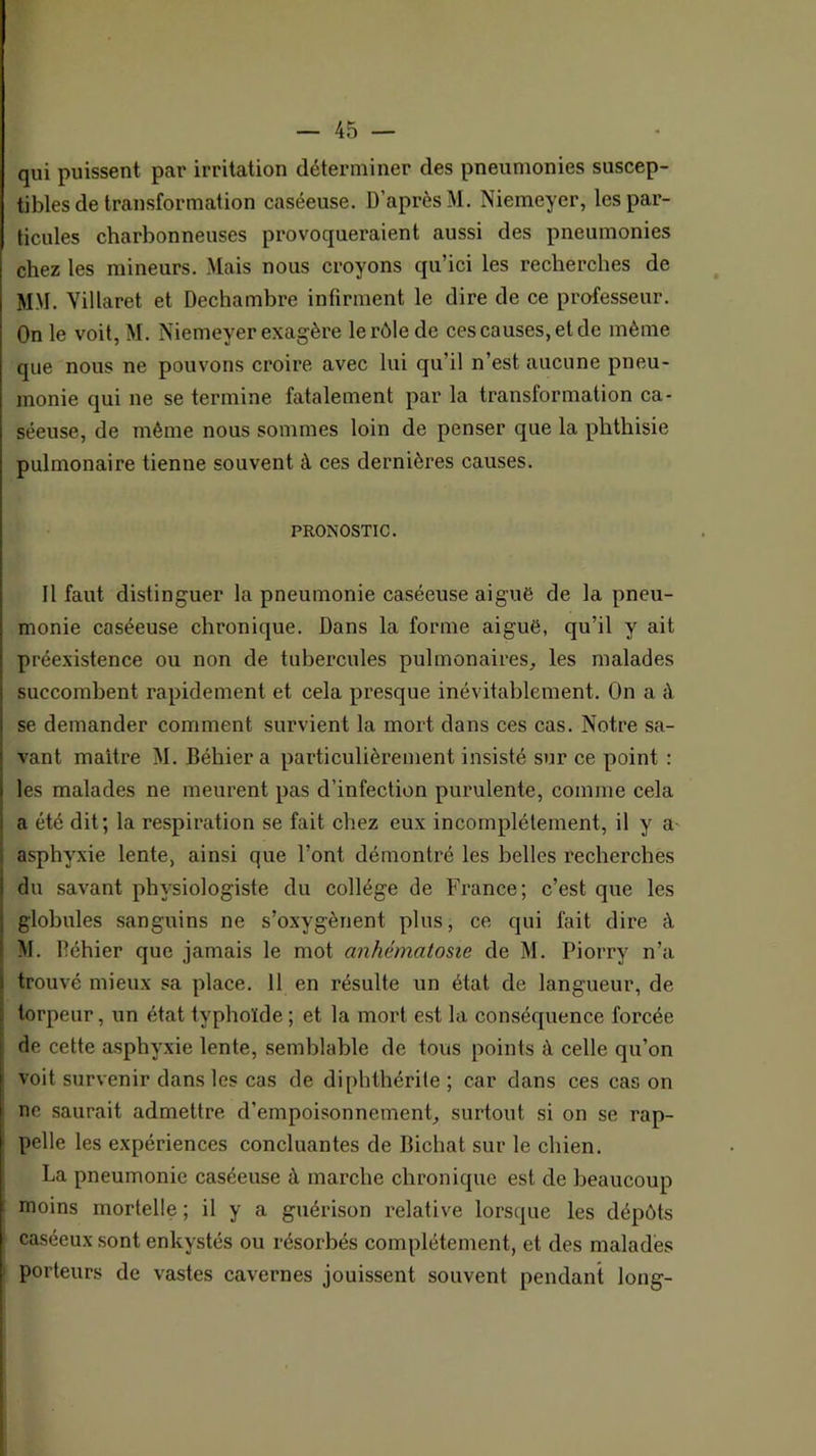 qui puissent par irritation déterminer des pneumonies suscep- tibles de transformation caséeuse. D’après M. Niemeyer, les par- ticules charbonneuses provoqueraient aussi des pneumonies chez les mineurs. Mais nous croyons qu’ici les recherches de MM. Villaret et Dechambre infirment le dire de ce professeur. On le voit, M. Niemeyer exagère le rôle de ces causes, et de même que nous ne pouvons croire avec lui qu’il n’est aucune pneu- monie qui ne se termine fatalement par la transformation ca- séeuse, de même nous sommes loin de penser que la phthisie pulmonaire tienne souvent à ces dernières causes. PRONOSTIC. Il faut distinguer la pneumonie caséeuse aiguë de la pneu- monie caséeuse chronique. Dans la forme aiguë, qu’il y ait préexistence ou non de tubercules pulmonaires, les malades succombent rapidement et cela presque inévitablement. On a à se demander comment survient la mort dans ces cas. Notre sa- vant maître M. Béhier a particulièrement insisté sur ce point : les malades ne meurent pas d’infection purulente, comme cela a été dit; la respiration se fait chez eux incomplètement, il y a^ asphyxie lente, ainsi que l’ont démontré les belles recherches du savant physiologiste du collège de France; c’est que les globules sanguins ne s’oxygènent plus, ce qui fait dire à M. Béhier que jamais le mot anhématosie de M. Piorry n’a trouvé mieux sa place. 11 en résulte un état de langueur, de torpeur, un état typhoïde ; et la mort est la conséquence forcée de cette asphyxie lente, semblable de tous points à celle qu’on voit survenir dans les cas de diphthérite ; car dans ces cas on ne saurait admettre d’empoisonnement, surtout si on se rap- pelle les expériences concluantes de Richat sur le chien. La pneumonie caséeuse à marche chronique est de beaucoup moins mortelle ; il y a guérison relative lorsque les dépôts caséeux sont enkystés ou résorbés complètement, et des malades porteurs de vastes cavernes jouissent souvent pendant long-