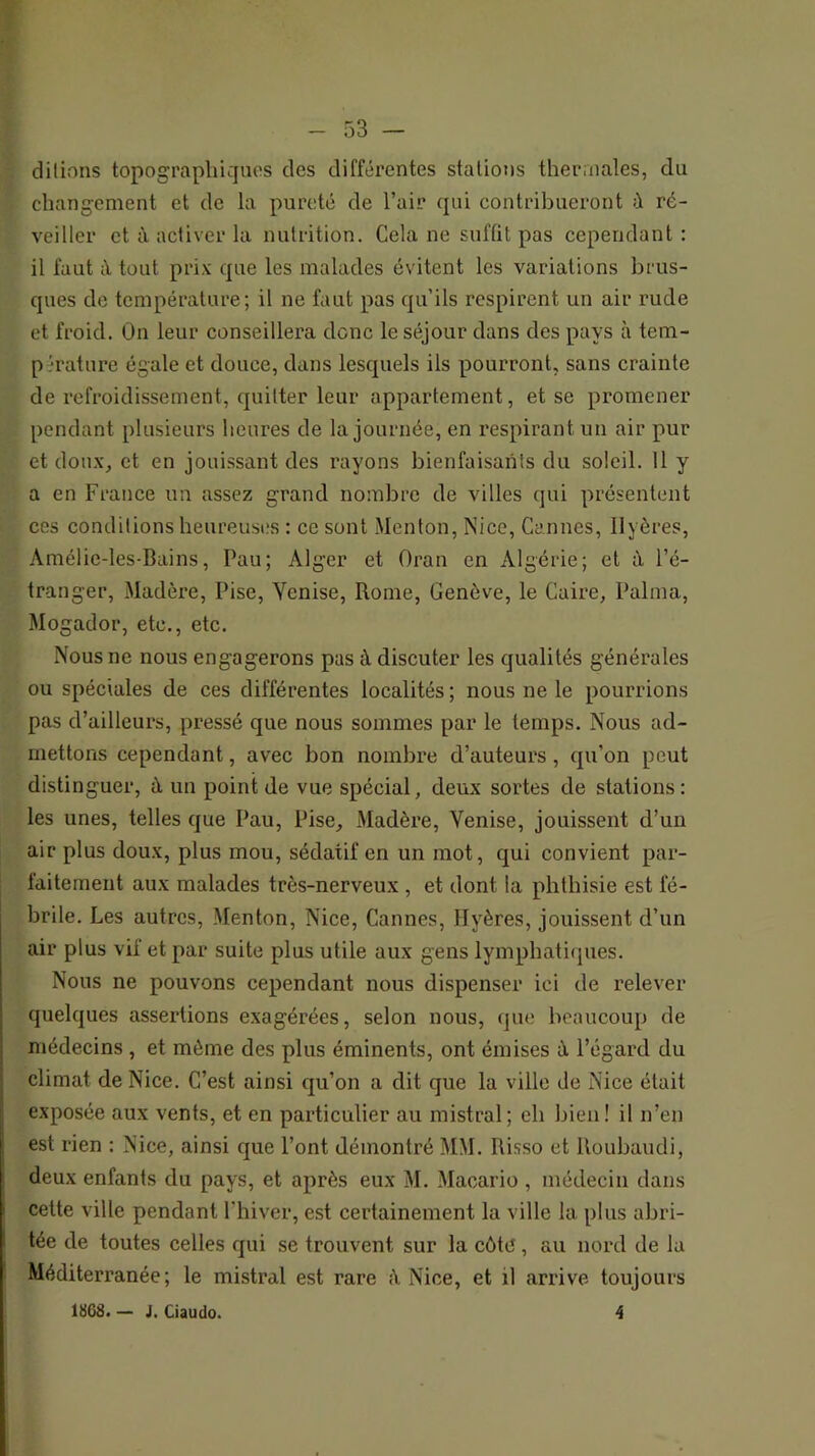 dilions topographiques des différentes stations thermales, du changement et de la pureté de l’air qui contribueront à ré- veiller et à activer la nutrition. Cela ne suffit pas cependant : il faut à tout prix que les malades évitent les variations brus- ques de température; il ne faut pas qu’ils respirent un air rude et froid. On leur conseillera donc le séjour dans des pays à tem- pérature égale et douce, dans lesquels ils pourront, sans crainte de refroidissement, quitter leur appartement, et se promener pendant plusieurs heures de la journée, en respirant un air pur et doux, et en jouissant des rayons bienfaisants du soleil. 11 y a en France un assez grand nombre de villes qui présentent ces conditions heureuses : ce sont Menton, Nice, Cannes, Ilyères, Amélie-les-Bains, Pau; Alger et Oran en Algérie; et à l’é- tranger, Madère, Pise, Venise, Rome, Genève, le Caire, Palma, Mogador, etc., etc. Nous ne nous engagerons pas à discuter les qualités générales ou spéciales de ces différentes localités ; nous ne le pourrions pas d’ailleurs, pressé que nous sommes par le temps. Nous ad- mettons cependant, avec bon nombre d’auteurs , qu’on peut distinguer, à un point de vue spécial, deux sortes de stations : les unes, telles que Pau, Pise, Madère, Venise, jouissent d’un air plus doux, plus mou, sédatif en un mot, qui convient par- faitement aux malades très-nerveux , et dont la phthisie est fé- brile. Les autres. Menton, Nice, Cannes, Hyères, jouissent d’un air plus vif et par suite plus utile aux gens lymphatifjues. Nous ne pouvons cependant nous dispenser ici de relever quelques assertions exagérées, selon nous, que beaucoup de médecins , et môme des plus éminents, ont émises à l’égard du climat de Nice. C’est ainsi qu’on a dit que la ville de Nice était exposée aux vents, et en particulier au mistral; eh bien! il n’en est rien : Nice, ainsi que l’ont démontré MM. Risso et Roubaudi, deux enfants du pays, et après eux M. Macario , médecin dans celte ville pendant l’hiver, est certainement la ville la plus abri- tée de toutes celles qui se trouvent sur la côte, au nord de la Méditerranée; le mistral est rare à Nice, et il arrive toujours 1868. — J, Ciaudo. 4