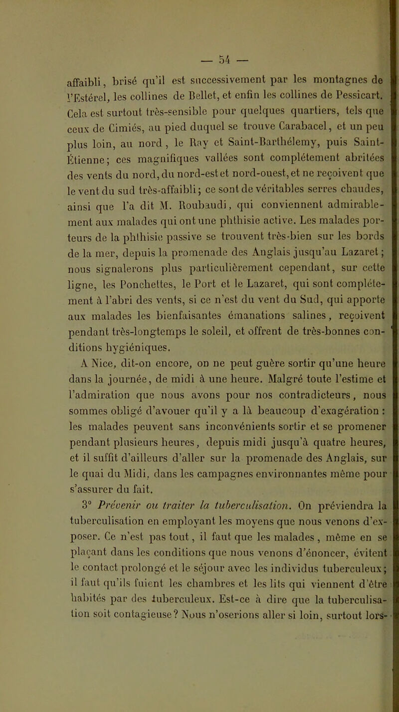 affaibli, brisé qu’il est siiccessiveiuent par les montagnes de l’Estérel, les collines de Bellet, et enfin les collines de Pessicart. Cela est surtout très-sensible pour quelques quartiers, tels que ceux de Cimiés, au pied duquel se trouve Carabacel, et un peu plus loin, au nord, le Rny et Saint-Barthélemy, puis Saint- Étienne; ces magnifiques vallées sont complètement abritées des vents du nord, du nord-est et nord-ouest, et ne reçoivent que le vent du sud très-affaibli; ce sont de véritables serres chaudes, ainsi que l’a dit M. Roubaudi, qui conviennent admirable- ment aux malades qui ont une phthisie active. Les malades por- teurs de la phlhisie passive se trouvent très-bien sur les bords de la mer, depuis la promenade des Anglais jusqu’au Lazaret ; nous signalerons plus particulièrement cependant, sur cette ligne, les Ponchettes, le Port et le Lazaret, qui sont complète- ment à l’abri des vents, si ce n’est du vent du Sud, qui apporte aux malades les bienfaisantes émanations salines, reçoivent pendant très-longtemps le soleil, et offrent de très-bonnes con- ditions hygiéniques. A Nice, dit-on encore, on ne peut guère sortir qu’une heure dans la journée, de midi à une heure. Malgré toute l’estime et l’admiration que nous avons pour nos contradicteurs, nous sommes obligé d’avouer qu'il y a là beaucoup d'exagération : les malades peuvent sans inconvénients sortir et se promener pendant plusieurs heures, depuis midi jusqu’à quatre heures, et il suffit d’ailleurs d’aller sur la promenade des Anglais, sur le quai du Midi, dans les campagnes environnantes môme pour s’assurer du fait. 3° Préoenir ou traiter la tuberculisation. On préviendra la tuberculisation en employant les moyens que nous venons d’ex- poser. Ce n’est pas tout, il faut que les malades , même en se plaçant dans les conditions que nous venons d’énoncer, évitent le contact prolongé et le séjour avec les individus tuberculeux; il faut qu’ils fuient les chambres et les lits qui viennent d’être habités par des lubercideux. Est-ce <à dire que la tuberculisa- tion soit contagieuse? Nous n’oserions aller si loin, surtout lors-