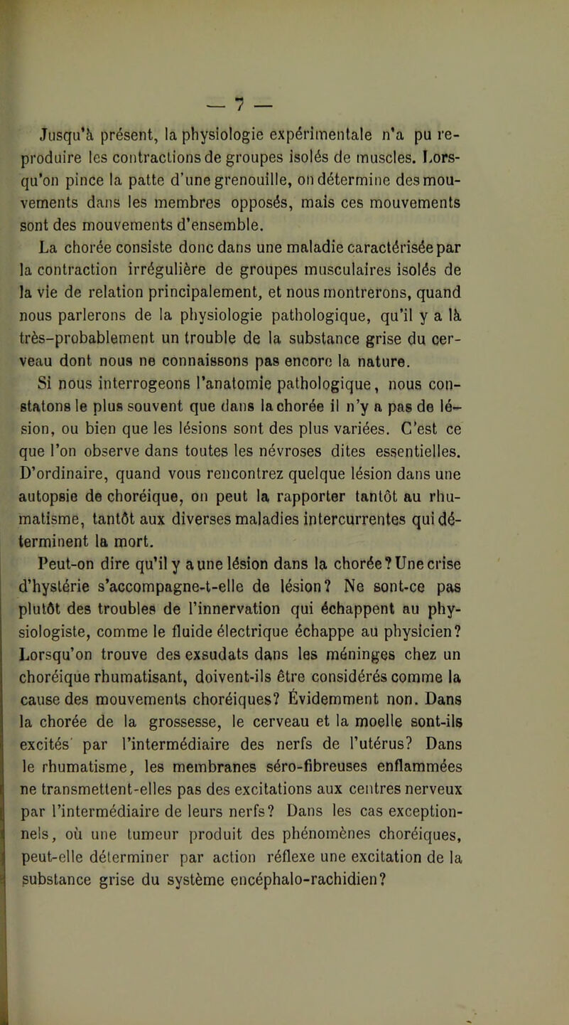 Jusqu’à présent, la physiologie expérimentale n’a pu re- produire les contractions de groupes isolés de muscles. Lors- qu’on pince la patte d’une grenouille, on détermine des mou- vements dans les membres opposés, mais ces mouvements sont des mouvements d’ensemble. La chorée consiste donc dans une maladie caractérisée par la contraction irrégulière de groupes musculaires isolés de la vie de relation principalement, et nous montrerons, quand nous parlerons de la physiologie pathologique, qu’ii y a là très-probablement un trouble de la substance grise du cer- veau dont nous ne connaissons pas encore la nature. Si nous interrogeons l’anatomie pathologique, nous con- statons le plus souvent que dans la chorée il n’y a pas de lé- sion, ou bien que les lésions sont des pius variées. C’est ce que l’on observe dans toutes les névroses dites essentielles. D’ordinaire, quand vous rencontrez quelque lésion dans une autopsie de choréique, on peut la rapporter tantôt au rhu- matisme, tantôt aux diverses maladies intercurrentes qui dé- terminent la mort. Peut-on dire qu’il y a une lésion dans la chorée? Une crise d’hystérie s’accompagne-t-elle de lésion? Ne sont-ce pas plutôt des troubles de l’innervation qui échappent au phy- siologiste, comme le fluide électrique échappe au physicien? Lorsqu’on trouve des exsudais dans les méninges chez un choréique rhumatisant, doivent-ils être considérés comme 1a cause des mouvements choréiques? Évidemment non. Dans la chorée de la grossesse, le cerveau et la moelle sont-ils excités’ par l’intermédiaire des nerfs de l’utérus? Dans le rhumatisme, les membranes séro-fibreuses enflammées ne transmettent-elles pas des excitations aux centres nerveux par l’intermédiaire de leurs nerfs? Dans les cas exception- nels, où une tumeur produit des phénomènes choréiques, I peut-elle déterminer par action réflexe une excitation de la substance grise du système encéphalo-rachidien?