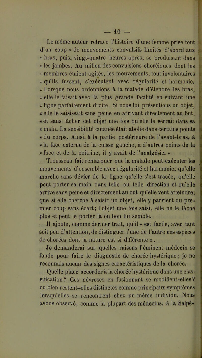 Le même auteur retrace l’histoire d’une femme prise tout d’un coup « de mouvements convulsifs limités d’abord aux » bras, puis, vingt-quatre heures après, se produisant dans » les jambes. Au milieu des convulsions choréiques dont les «membres étaient agités, les mouvements, tout involontaires «qu’ils fussent, s’exécutent avec régularité et harmonie. « Lorsque nous ordonnions à la malade d’étendre les bras, « elle le faisait avec la plus grande facilité en suivant une « ligne parfaitement droite. Si nous lui présentions un objet, «elle le sa;i8issait sans peine en arrivant directement au but, «et sans lâcher cet objet une fois qu’elle le serrait dans sa » main. La sensibilité cutanée était abolie dans certains points «du corps. Ainsi, à la partie postérieure de l’avant-bras, à » la face externe de la cuisse gauche, à d’autres points de la «face et de la poitrine, il y avait de l’analgésie. » Trousseau fait remarquer que la malade peut exécuter les mouvements d’ensemble avec régularité et harmonie, qu’elle marche sans dévier de la ligne qu’elle s’est tracée, qu’elle peut porter sa main dans telle ou telle direction et qu’elle arrive sans peine et directement au but qu’elle veut atteindre; que si elle cherche à saisir un objet, elle y parvient du pre- mier coup sans écart; l’objet une fois saisi, elle ne le lâche plus et peut le porter là oü bon lui semble. Il ajoute, comme dernier trait, qu’il « est facile, avec tant soit peu d’attention, de distinguer l’une de l’autre ces espèces de chorées dont la nature est si différente ». Je demanderai sur quelles raisons l’éminent médecin se fonde pour faire le diagnostic de chorée hystérique ; je ne reconnais aucun des signes caractéristiques de la chorée. Quelle place accorder à la chorée hystérique dans une clas- sification? Ces névroses en fusionnant se modifient-elles? ou bien restent-elles distinctes comme principaux symptômes lorsqu’elles se rencontrent chez un même individu. Nous avons observé, comme la plupart des médecins, à la Salpê-