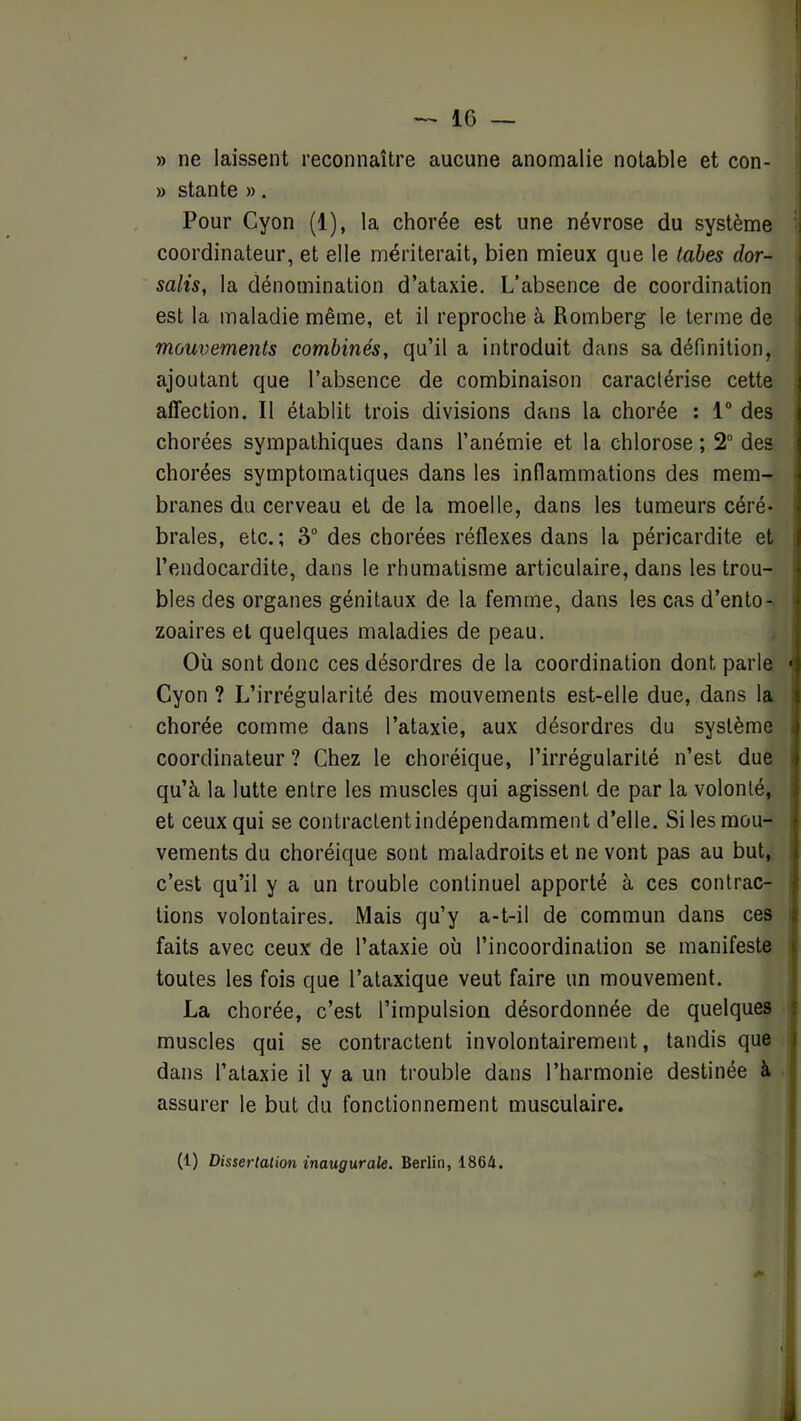 » ne laissent reconnaître aucune anomalie notable et con- » stante ». Pour Cyon (1), la chorée est une névrose du système coordinateur, et elle mériterait, bien mieux que le tabes dor- salis, la dénomination d’ataxie. L’absence de coordination est la maladie même, et il reproche à Romberg le terme de mouvements combinés, qu’il a introduit dans sa définition, ajoutant que l’absence de combinaison caractérise cette affection. Il établit trois divisions dans la chorée : 1 des chorées sympathiques dans l’anémie et la chlorose ; 2“ des chorées symptomatiques dans les inflammations des mem- branes du cerveau et de la moelle, dans les tumeurs céré- brales, etc. ; 3“ des chorées réflexes dans la péricardite et l’endocardite, dans le rhumatisme articulaire, dans les trou- bles des organes génitaux de la femme, dans les cas d’ento- ^ zoaires et quelques maladies de peau. Où sont donc ces désordres de la coordination dont parle • Cyon ? L’irrégularité des mouvements est-elle due, dans la chorée comme dans l’ataxie, aux désordres du système coordinateur ? Chez le choréique, l’irrégularité n’est due i qu’à la lutte entre les muscles qui agissent de par la volonté, et ceux qui se contractentindépendamment d’elle. Si les mou- vements du choréique sont maladroits et ne vont pas au but, ; c’est qu’il y a un trouble continuel apporté à ces contrac- î tions volontaires. Mais qu’y a-t-il de commun dans ces ^ faits avec ceux de l’ataxie où l’incoordination se manifeste toutes les fois que l’ataxique veut faire un mouvement. La chorée, c’est l’impulsion désordonnée de quelques muscles qui se contractent involontairement, tandis que dans l’ataxie il y a un trouble dans l’harmonie destinée à assurer le but du fonctionnement musculaire. (1) Dissertation inaugurale. Berlin, 1864.