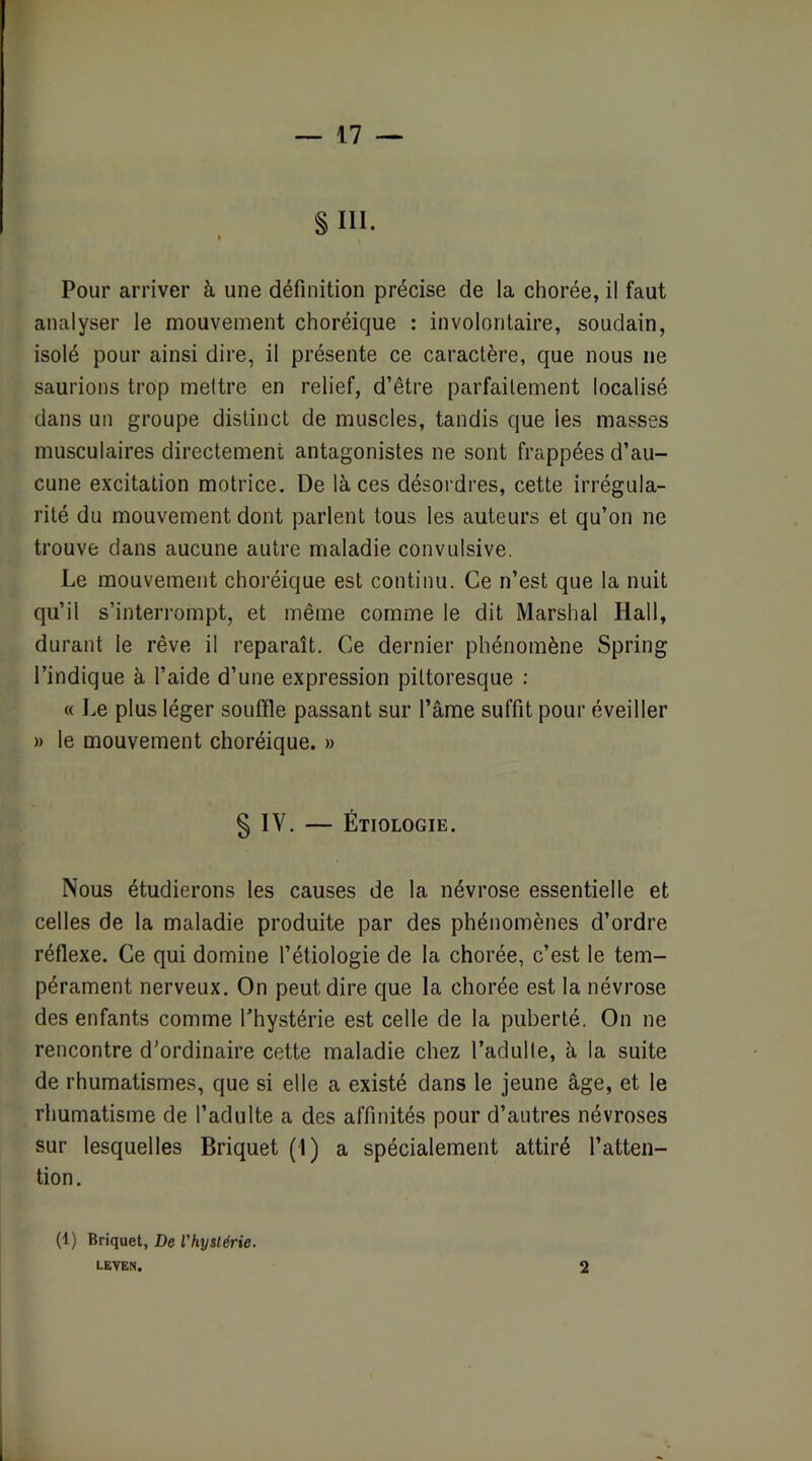 §111. Pour arriver à une définition précise de la chorée, il faut analyser le mouvement choréique : involontaire, soudain, isolé pour ainsi dire, il présente ce caractère, que nous ne saurions trop mettre en relief, d’être parfaitement localisé dans un groupe distinct de muscles, tandis que les masses musculaires directement antagonistes ne sont frappées d’au- cune excitation motrice. De là ces désordres, cette irrégula- rité du mouvement dont parlent tous les auteurs et qu’on ne trouve dans aucune autre maladie convulsive. Le mouvement choréique est continu. Ce n’est que la nuit qu’il s’interrompt, et même comme le dit Marshal Hall, durant le rêve il reparaît. Ce dernier phénomène Spring l’indique à l’aide d’une expression pittoresque : « Le plus léger souffle passant sur l’âme suffit pour éveiller » le mouvement choréique. » § IV. — Étiologie. Nous étudierons les causes de la névrose essentielle et celles de la maladie produite par des phénomènes d’ordre réflexe. Ce qui domine l’étiologie de la chorée, c’est le tem- pérament nerveux. On peut dire que la chorée est la névrose des enfants comme l’hystérie est celle de la puberté. On ne rencontre d’ordinaire cette maladie chez l’adulte, à la suite de rhumatismes, que si elle a existé dans le jeune âge, et le rhumatisme de l’adulte a des affinités pour d’autres névroses sur lesquelles Briquet (1) a spécialement attiré l’atten- tion. (1) Briquet, De l'hystérie. LEVEN. 2