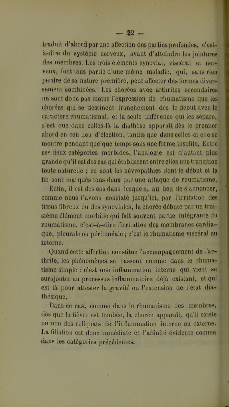 traduit d’abord par une affection des parties profondefi, c’est- à-dire du système nerveux, avant d’atteindre les jointures des membres. Les trois éléments synovial, viscéral et ner- veux, font tous partie d’une même maladie, qui, sans rien perdre de sa nature première, peut affecter des formes diver- sement combinées. Les chorées avec arthrites secondaires ne sont donc pas moins l’expression du rhumatisme que les chorées qui se dessinent franchement dès le début avec le caractère rhumatismal, et la seule différence qui les sépare, c’est que dans celles-là la diathèse apparaît dès le premier abord en son lieu d’élection, tandis que dans celles-ci elle se montre pendant quelque temps sous une forme insolite, Entre ces deux catégories morbides, l’analogie est d’autant plus grande qu’il est des cas qui établissent entre elles une transition toute naturelle : ce sont les névropathies dont le début et la fin sont marqués tous deux par une attaque de rhumatisme. Enfin, il est des cas dans lesquels, au lieu de s’annoncer, comme nous l’avons constaté jusqu’ici, par l’irritation des tissus fibreux ou des synoviales, la chorée débute par un troi- sième élément morbide qui fait souvent partie intégrante du rhumatisme, c’est-à-dire l’irritation des membranes cardia- que, pleurale ou péritonéale; c’est le rhumatisme viscéral ou interne. Quand cette affection constitue l’accompagnement de l’ar- thrite, les phénomènes se passent comme dans le rhuma- tisme simple : c’est une inflammation interne qui vient se surajouter au processus inflammatoire déjà existant, et qui est là pour attester la gravité ou l’extension de l’état dia- thésique. Dans ce cas, comme dans le rhumatisme des membres, dès que la fièvre est tombée, la chorée apparaît, qu’il existe ou non des reliquats de l’inflammation interne ou externe. La filiation est donc immédiate et l’affinité évidente comme dans les catégories précédentes.