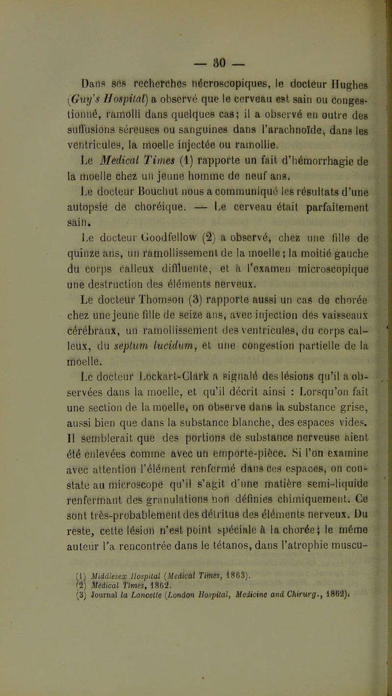 T3ans srts recherches nécroscopiques, le docteur Hughes (Guy's Hospital) a observé que le cerveau est sain ou conges- tionné, ramolli dans quelques cas; il a observé en outre des sulï'usions séreuses ou sanguines dans l’arachnoïde, dans les ventricules, la moelle injectée ou ramollie. Le Medical Times (1) rapporte un fait d’hémorrhagie de la moelle chez un jeune homme de neuf ans* Le docteur Boucliut nous a communiqué les résultats d’une autopsie de choréique. — Le cerveau était parfaitement sain. J.e docteur Goodfellow (2) a observé^ chez une fille de quinze ans, un ramollissement de la moelle ; la moitié gauche du corps Calleux difïluenle, et à l’examen microscopique une destruction des éléments nerveux. Le docteur Thomson (3) rapporte aussi un cas de chorée chez une jeune fille de seize ans, avec injection des vaisseaux cérébraux, un ramollissement des ventricules, du coi-ps cal- leux, du séplum lucidum., et une congestion partielle de la moelle. Le docteur Lockart-Clark a signalé des lésions qu’il a ob- servées dans la moelle, et qu’il décrit ainsi : Lorsqu’on fait une section de la moelle, on observe dans la substance gri.se, aussi bien que dans la substance blanche, des espaces vide.s. 11 semblerait que des portions de substance nerveuse aient été enlevées comme avec un etnporte-pièce. Si l’on examine avec attention l’élément renfermé dans Ces espaces, on con- state au microscope qu’il s’agit d’une matière semi-liquide renfermant des granulations non définies chimiquement. Ce sont très-probablement des détritus des éléments nerveux. Du reste, cette lésion n’est point spéciale à la chorée; le même auteur Ta rencontrée dans le tétanos, dans l’atrophie muscu- (1) Middlesex Ilospilal {Medical Times, 1863). (2) Medical Times, 1862. (3) Journal la Lancette {London Hospital, Medicine and Chirurg., 1862).
