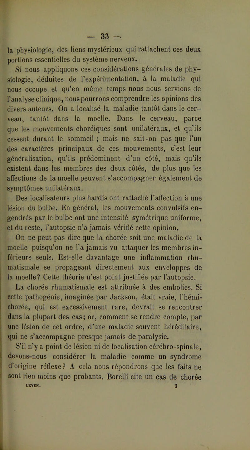 la physiologie, des liens mystérieux qui rattachent ces deux portions essentielles du système nerveux. Si nous appliquons ces considérations générales de phy- siologie, déduites de l’expérimentation, à la maladie qui nous occupe et qu’en même temps nous nous servions de l’analyse clinique, nous pourrons comprendre les opinions des divers auteurs. On a localisé la maladie tantôt dans le cer- veau, tantôt dans la moelle. Dans le cerveau, parce que les mouvements choréiques sont unilatéraux, et qu’ils cessent durant le sommeil ; mais ne sait-on pas que l’un des caractères principaux de ces mouvements, c’est leur généralisation, qu’ils prédominent d’un côté, mais qu’ils existent dans les membres des deux côtés, de plus que les affections de la moelle peuvent s’accompagner également de symptômes unilatéraux. Des localisateurs plus hardis ont rattaché l’affection à une lésion du bulbe. En général, les mouvements convulsifs en- gendrés par le bulbe ont une intensité symétrique uniforme, et du reste, l’autopsie n’a jamais vérifié cette opinion. On ne peut pas dire que la chorée soit une maladie de la moelle puisqu’on ne l’a jamais vu attaquer les membres in- férieurs seuls. Est-elle davantage une inflammation rhu- matismale se propageant directement aux enveloppes de la moelle? Cette théorie n’est point justifiée par l’autopsie. La chorée rhumatismale est attribuée à des embolies. Si cette pathogénie, imaginée par Jackson, était vraie, l’hémi- chorée, qui est excessivement rare, devrait se rencontrer dans la plupart des cas; or, comment se rendre compte, par une lésion de cet ordre, d’une maladie souvent héréditaire, qui ne s’accompagne presque jamais de paralysie. S’il n’y a point de lésion ni de localisation cérébro-spinale, devons-nous considérer la maladie comme un syndrome d’origine réflexe? A cela nous répondrons que les faits ne sont rien moins que probants. Borelli cite un cas de chorée LEVEN. 3