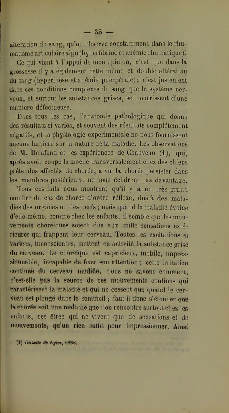 altération du sang, qu’on observe constamment dans le rhu- matisme articulaire aigu (hypeiTibrine et anémie rhumatique). Ce qui vient à l’appui de mon opinion, c’est que dans la grossesse il y a également cette même et double altération du sang (hyperiiiose et anémie puerpérale) ; c’est justement dans ces conditions complexes du sang que le système ner- veux, et surtout les substances grises, se nourrissent d’une manière défectueuse. Dans tous les cas, l’anatomie pathologique qui donne des résultats si variés, et souvent des résultats complètement négatifs, et la physiologie expérimentale ne nous fournissent aucune lumière sur la nature de la maladie. Les observations de M. Delafond et les expériences de Chauveau (1), qui, après avoir coupé la moelle transversalement chez des chiens prétendus affectés de chorée, a vu la chorée persister dans les membres postérieurs, ne nous éclairent pas davantage. Tous ces faits nous montrent qu’il y a un très-grand nombre de cas de chorée d’ordre réflexe, dus à des mala- dies des organes ou des nerfs ; mais quand la maladie évolue d’elle-même, comme chez les enfants, il semble que les mou- vements choréiques soient dus aux mille sensations exté- rieures qui frappent leur cerveau. Toutes les excitations si Variées, inconscientes, mettent en activité la substance grise du cerveau. Le choréique est capricieux, mobile, impres- sionnable, incapable de fixer son attention ; cette irritation continue du cerveau modifié, nous ne savons comment, n’est-elle pas la source de ces mouvements continus qui Oaractérisent la maladie et qui ne cessent que quand le cer- veau est plongé dans le sommeil ; faut-il donc s’étonner que la éhorée soit une maladie que l’on rencontre surtout chez les enfants, ces êtres qui ne vivent que de sensations et de mouvementss qu’un rien suffit pour impressionner. Ainsi (1) Gazette de Lyon, ISSS.