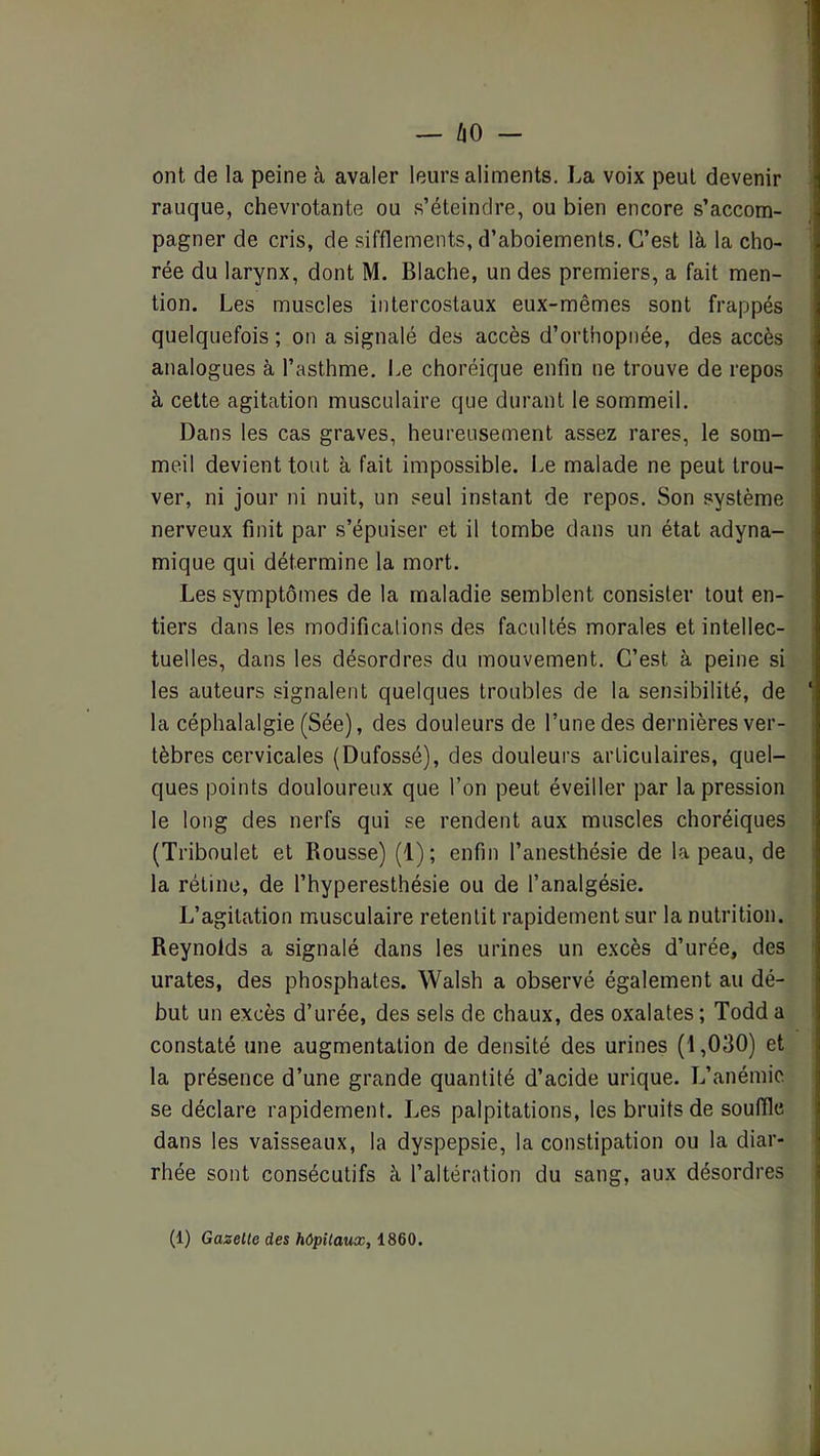 t i — ÛO - ont de la peine à avaler leurs aliments. La voix peut devenir rauque, chevrotante ou .s’éteindre, ou bien encore s’accom- | pagner de cris, de sifflements, d’aboiements. C’est là la cho- i rée du larynx, dont M. Blache, un des premiers, a fait men- ^ tion. Les muscles intercostaux eux-mêmes sont frappés j quelquefois ; on a signalé des accès d’orthopnée, des accès j analogues à l’asthme, l.e choréique enfin ne trouve de repos 1 à cette agitation musculaire que durant le sommeil. ? Dans les cas graves, heureusement assez rares, le som- j meil devient tout à fait impossible, l.e malade ne peut trou- | ver, ni jour ni nuit, un seul instant de repos. Son système j nerveux finit par s’épuiser et il tombe dans un état adyna- mique qui détermine la mort. Les symptômes de la maladie semblent consister tout en- tiers dans les modificalions des facultés morales et intellec- tuelles, dans les désordres du mouvement. C’est à peine si les auteurs signalent quelques troubles de la sensibilité, de ‘ la céphalalgie (Sée), des douleurs de l’une des dernières ver- tèbres cervicales (Dufossé), des douleurs articulaires, quel- ques points douloureux que l’on peut éveiller par la pression le long des nerfs qui se rendent aux muscles choréiques (Triboulet et Rousse) (1) ; enfin l’anesthésie de la peau, de la rétine, de l’hyperesthésie ou de l’analgésie. | L’agitation musculaire retentit rapidement sur la nutrition. î Reynolds a signalé dans les urines un excès d’urée, des ] urates, des phosphates. Walsh a observé également au dé- \ but un excès d’urée, des sels de chaux, des oxalates ; Todd a \ constaté une augmentation de densité des urines (1,030) et i la présence d’une grande quantité d’acide urique. L’anémie i se déclare rapidement. Les palpitations, les bruits de souIRe i dans les vaisseaux, la dyspepsie, la constipation ou la diar- rhée sont consécutifs à l’altération du sang, aux désordres i (1) Gazette des hôpitaux^ 1860, À