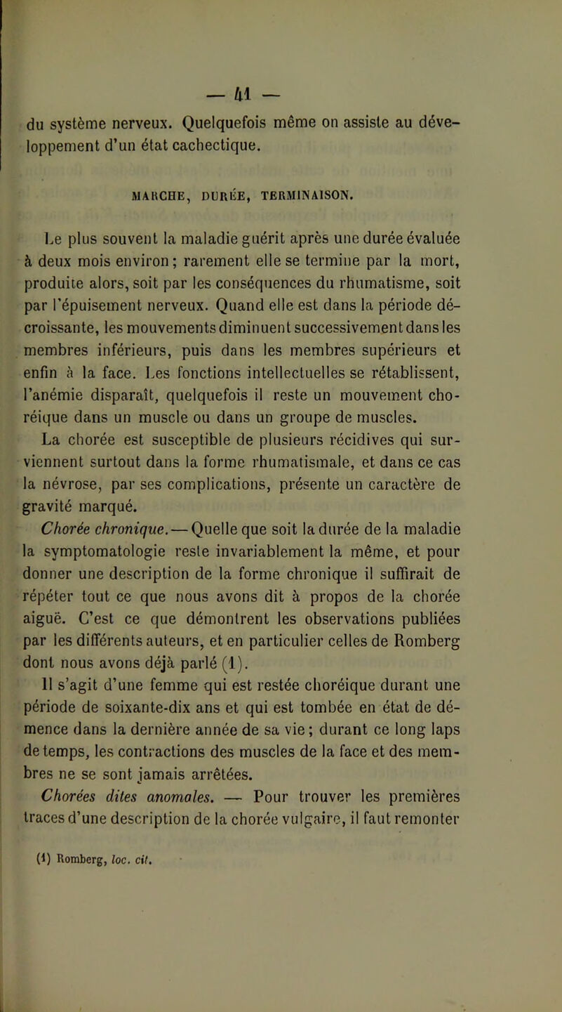 — lii — du système nerveux. Quelquefois même on assiste au déve- loppement d’un état cachectique. MAHCHE, DURÉE, TERMINAISON. Le plus souvent la maladie guérit après une durée évaluée à deux mois environ ; rarement elle se termine par la mort, produite alors, soit par les conséquences du rhumatisme, soit par l'épuisement nerveux. Quand elle est dans la période dé- croissante, les mouvements diminuent successivement dans les membres inférieurs, puis dans les membres supérieurs et enfin à la face, l.es fonctions intellectuelles se rétablissent, l’anémie disparaît, quelquefois il reste un mouvement cho- réique dans un muscle ou dans un groupe de muscles. La chorée est susceptible de plusieurs récidives qui sur- viennent surtout dans la forme rhumatismale, et dans ce cas la névrose, par ses complications, présente un caractère de gravité marqué. Chorée chronique. — Quelle que soit la durée de la maladie la symptomatologie reste invariablement la même, et pour donner une description de la forme chronique il suffirait de répéter tout ce que nous avons dit à propos de la chorée aiguë. C’est ce que démontrent les observations publiées par les différents auteurs, et en particulier celles de Romberg dont nous avons déjà parlé (1). 11 s’agit d’une femme qui est restée choréique durant une période de soixante-dix ans et qui est tombée en état de dé- mence dans la dernière année de sa vie; durant ce long laps de temps, les contractions des muscles de la face et des mem- bres ne se sont jamais arrêtées. Chorées dites anomales. — Pour trouver les premières traces d’une description de la chorée vulgaire, il faut remonter