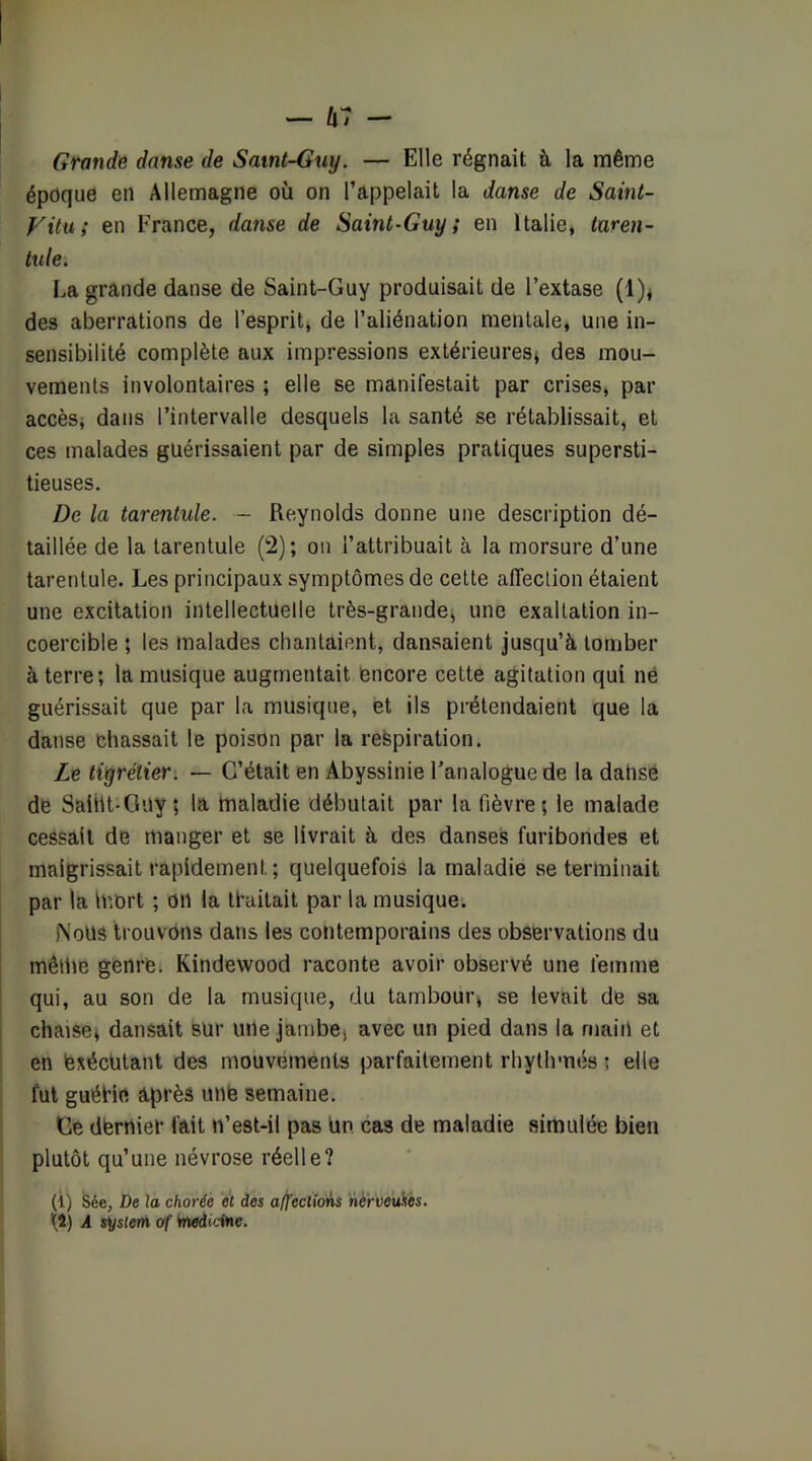 Grande danse de Satnt-6uy. — Elle régnait à la même époque en Allemagne où on l’appelait la danse de Saint- Vitu; en France, danse de Saint-Guy; en Italie, taren- tule. La grande danse de Saint-Guy produisait de l’extase (1)< des aberrations de l’esprit, de l’aliénation mentale, une in- sensibilité complète aux impressions extérieures^ des mou- vements involontaires ; elle se manifestait par crises, par accèsj dans l’intervalle desquels la santé se rétablissait, et ces malades guérissaient par de simples pratiques supersti- tieuses. De la tarentule. - Reynolds donne une description dé- taillée de la tarentule (2); on l’attribuait à la morsure d’une tarentule. Les principaux symptômes de cette affection étaient une excitation intellectuelle très-grande, une exaltation in- coercible ; les malades chantaient, dansaient jusqu’à tomber à terre; la musique augmentait encore cette agitation qui né guérissait que par la musique, et ils prétendaient que la danse chassait le poison par la respiration. Le tiyrélier. — C’était en Abyssinie l’analogue de la dahsé de SaiiU-GUy ; la maladie débutait par la fièvre; le malade cessait de manger et se livrait à des danses furibondes et maigrissait rapidement ; quelquefois la maladie se terminait par la mort ; on la traitait par la musique. Nous trouvons dans les contemporains des observations du même genre. Kindewood raconte avoir observé une femme qui, au son de la musique, du tambour, se levait de sa chaise^ dansait sur une jambe, avec un pied dans la main et en exécutant des mouvements parfaitement rhythmés t elle fut guéHe après une semaine. Ge dernier fait n’est-il pas Un cas de maladie simulée bien plutôt qu’une névrose réelle? (1) Sée, De la chorée et des affections nerveuses. {î) A System ùf Wwdîctne.