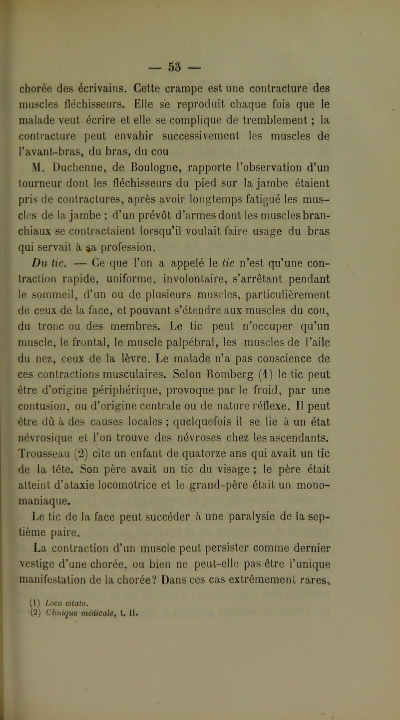 chorée des écrivains. Cette crampe est une contracture des muscles fléchisseurs. Elle s'e reproduit chaque fois que le malade veut écrire et elle se complique de tremblement ; la contracture peut envahir successivement les muscles de l’avant-bras, du bras, du cou M. Duchenne, de Boulogne, rapporte l’observation d’un tourneur dont les fléchisseurs du pied sur la jambe étaient pris de contractures, après avoir longtemps fatigué les mus- cles de la jambe ; d’un prévôt d’armesdont les muscles bran- chiaux se contractaient lorsqu’il voulait faire usage du bras qui servait à sa profession. Du tic. — Ce que l’on a appelé le tic n’est qu’une con- traction rapide, uniforme, involontaire, s’arrêtant pendant le sommeil, d’un ou de plusieurs muscles, particulièrement de ceux de la face, et pouvant s’étendre aux muscles du cou, du tronc ou des membres. Le tic peut n’occuper qu’un muscle, le frontal, le muscle palpébral, les muscles de l’aile du nez, ceux de la lèvre. Le malade n’a pas conscience de ces contractions musculaires. Selon Romberg (1) le tic peut être d’origine périphérique, provoque par le froid, par une contusion, ou d’origine centrale ou de nature réflexe. Il peut être dû à des causes locales ; quelquefois il se lie à un état névrosique et l’on trouve des névroses chez les ascendants. Trousseau (2) cite un enfant de quatorze ans qui avait un tic de la tête. Son père avait un tic du visage ; le père était atteint d’ataxie locomotrice et le grand-père était un mono- maniaque. j.ie tic de la face peut succéder à une paralysie de la sep- tième paire. La contraction d’un muscle peut persister comme dernier vestige d’une chorée, ou bien ne peut-elle pas être l’unique manifestation de la chorée? Dans ces cas extrêmement rares, (1) Loco cilato. (2) Clinique médicale, t. 11.