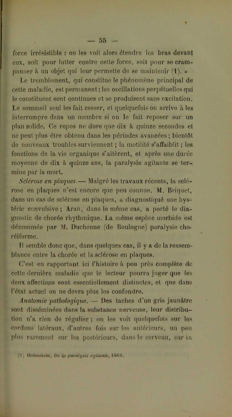 r — 55 - force irrésistible : on les voit alors étendre les bras devant eux, soit pour lutter contre cette force, soit pour se crano- ponner à un objet qui leur permette de se maintenir (1), « Le tremblement, qui constitue le phénomène principal de cette maladie, est permanent ; les oscillations perpétuelles qui le constituent sont continues et se produisent sans excitation. Le sommeil seul les fait cesser, et quelquefois on arrive à les interrompre dans un membre si on le fait reposer sur un plan solide. Ce repos ne dure que dix à quinze secondes et ne peut plus être obtenu dans les périodes avancées; bientôt de nouveaux troubles surviennent ; la motilité s’affaiblit ; les fonctions de la vie organique s’altèrent, et après une durée moyenne de dix à quinze ans, la paralysie agitante se ter- mine par la mort. Sclérose en plaques.— Malgré les travaux récents, la sclé- rose en plaques n’est encore que peu connue. M. Briquet, dans un cas de sclérose en plaques, a diagnostiqué une hys- térie convulsive; Aran, dans le même cas, a porté le dia- gnostic de chorée rhythmique. La même espèce morbide est dénommée par M. Duchenne (de Boulogne) paralysie cho^ réiforme. Il semble donc que, dans quelques cas, il y a de la ressem- blance entre la chorée et la sclérose en plaques. C’est en rapportant ici l’histoire à peu près complète de cette dernière maladie que le lecteur pourra juger que les deux affections sont essentiellement distinctes, et que dans l’état actuel on ne devra plus les confondre. Anatomie pathologique. — Des taches d’un gris jaunâtre sont disséminées dans la substance nerveuse, leur distribu- tion n’a rien de régulier ; on les voit quelquefois sur les cordons latéraux, d’autres fois sur les antérieurs, un peu plus rarement sur les postérieurs, dans le cerveau, sur ia (1 j Ordeiislciii, De lu iiaralysic agilanle, d8(>8,