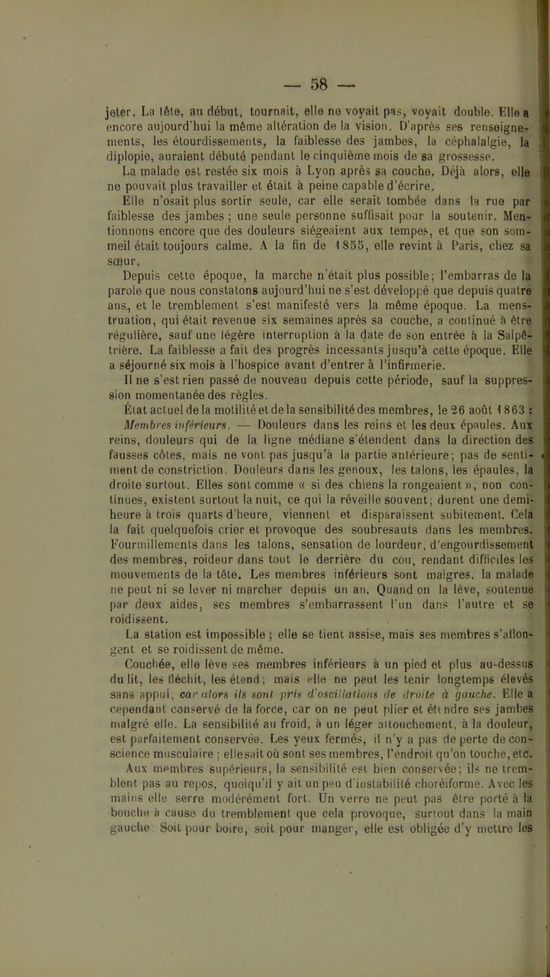 jeter. La lète, au début, tournait, elle ne voyait pas, voyait double. Elle a ' encore aujourd’hui la même altération de la vision. D’après ses renseigne- ments, les étourdissements, la faiblesse des jambes, la céphalalgie, la ; diplopie, auraient débuté pendant le cinquième mois de sa grossesse. ' La malade est restée six mois à Lyon après sa couche, Déjà alors, elle ne pouvait plus travailler et était à peine capable d’écrire. Elle n’osait plus sortir seule, car elle serait tombée dans la rue par faiblesse des jambes ; une seule personne suffisait pour la soutenir. Men- tionnons encore que des douleurs siégeaient aux tempes, et que son som- meil était toujours calme. A la fin de 1855, elle revint à Paris, chez sa sœur, Depuis cette époque, la marche n’était plus possible; l’embarras de la parole que nous constatons aujourd’hui ne s’est développé que depuis quatre i ans., et le tremblement s’est manifesté vers la même époque. La mens- ; trualion, qui était revenue six semaines après sa couche, a continué à être i régulière, sauf une légère interruption à la date de son entrée à la Saipê- \ trière. La faiblesse a fait des progrès incessants jusqu’à cette époque. Elle a séjourné six mois à l'hospice avant d’entrer à l’infirmerie. ' line s’est rien passé de nouveau depuis cette période, sauf la suppres- i sion momentanée des règles. État actuel de la motilité et de la sensibilité des membres, le 26 août 1863 : I Membres inférieurs. — Douleurs dans les reins et les deux épaules. Aux ! reins, douleurs qui de la ligne médiane s’étendent dans la direction des fausses côtes, mais ne vont pas jusqu’à la partie antérieure; pas de senti- ■: tuent de constriction. Douleurs dans les genoux, les talons, les épaules, la ! droite surtout. Elles sont comme « si des chiens la rongeaient », non cou- I linues, existent surtout la nuit, ce qui la réveille souvent; durent une demi- i heure à trois quarts d’heure, viennent et disparaissent subitement. Cela ; la fait quelquefois crier et provoque des soubresauts dans les membres, i Fourmillements dans les talons, sensation de lourdeur, d'engourdissement ‘ des membres, roideur dans tout le derrière du cou, rendant difficiles les f mouvements de la tête. Les membres inférieurs sont maigres, la malade ; ne peut ni se lever ni marcher depuis un an. Quand on la lève, soutenue par deux aides, ses membres s’embarrassent l'un dans l’autre et se roidisseni. La station est impossible ; elle se tient assise, mais ses membres s’allon- gent et se roidissent de même. ■ Couchée, elle lève ses membres inférieurs à un pied et plus au-dessus I du lit, les tléchit, les étend; mais elle ne peut les tenir longtemps élevés I sans appui, car alors ils sorti pris d'oscillations de droite à gauche. Elle a i ce()endanl conservé de la force, car on ne peut plier et éttndre ses jambes ; malgré elle. La sensibilité au froid, à un léger attouchement, à la douleur, est parfaitement conservée. Les yeux fermés, il n’y a pas de perte de con- science musculaire ; ellesait où sont ses membres, l’endroit qu’on touche, etc. Aux membres supérieurs, la sensibilité est bien conservée; ils ne trem- blent pas au re[)OS, quoiqu’il y ait un peu d’instabilité clioréiforme. Avec les mains elle serre modérément fort. Un verre ne peut pas être porté à la bouche à cause du tremblement que cela provoque, surtout dans la main gauche. Soit pour boire, soit pour manger, elle est obligée d’y mettre les i