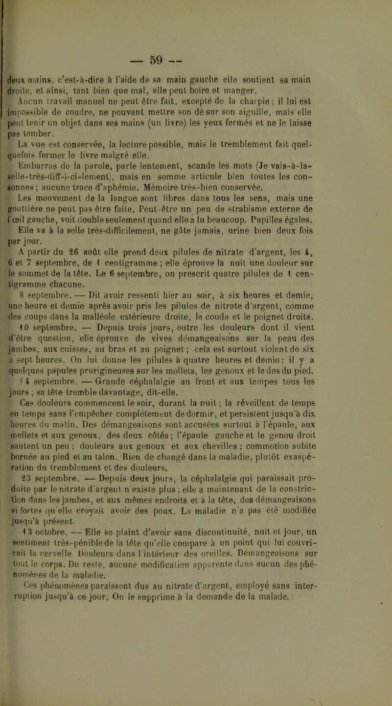 deux mains, c’esl-à-dire à l’aide de sa main gauche elle soiUienl sa main droite, et ainsi, tant bien que mal, elle peut boire et manger. Aucun travail manuel ne peut être fait, excepté de la charpie; il lui est impossible de coudre, ne pouvant mettre son dé sur son aiguille, mais elle peut tenir un objet dans ses mains (un livre) les yeux fermés et ne le laisse pas tomber. La vue est conservée, la lecture possible, mais le tremblement fait quel- quefois fermer le livre malgré elle. Kmbarras de la parole, parle lentement, scande les mots (Je vais-à-la- selle-très-dilf-i-ci-lement), mais en somme articule bien toutes les con- sonnes ; aucune trace d’aphémie. Mémoire très-bien conservée. Les mouvement de la langue sont libres dans tous les sens, mais une gouttière ne peut pas être faite. Peut-être un peu de strabisme externe de l'œil gauche, voit double seulement quand elle a lu beaucoup. Pupilles égales. Elle va à la selle très-difficilement, ne gâte jamais, urine bien deux fois par jour. A partir du ‘26 août elle prend deux pilules de nitrate d’argent, les 4, 6 et 7 septembre, de 1 centigramme ; elle éprouve la nuit une douleur sur le sommet de la tête. Le 6 septembre, on prescrit quatre pilules de 1 cen- tigramme chacune. 8 septembre. — Dit avoir ressenti hier au soir, à six heures et demie, une heure et demie après avoir pris les pilules de nitrate d'argent, comme des coups dans la malléole extérieure droite, le coude et le poignet droits. 10 septembre. — Depuis trois jours, outre les douleurs dont il vient d’être question, elle éprouve de vives démangeaisons sur la peau des jambes, aux cuisses, au bras et au poignet ; cela est surtout violent de six a sept heures. On lui donne les pilules à quatre heures et demie; il y a quelques papules prurigineuses sur les mollets, les genoux et le dos du pied. i 4 septembre. — Grande céphalalgie au front et aux tempes tous les jours ; sa tête tremble davantage, dit-elle. Ces douleurs commencent le soir, durant la nuit; la réveillent de temps en temps sans l’empêcher complètement de dormir, et persistent jusqu’à dix heures du matin. Des démangeaisons sont accusées surtout à l’épaule, aux mollets et aux genoux, des deux côtés ; l’épaule gauche et le genou droit sautent un peu ; douleurs aux genoux et aux chevilles ; commotion subite bornée au pied et au talon. Rien de changé dans la maladie, plutôt exaspé- ration du tremblement et des douleurs. 23 septembre. — Depuis deux jours, la céphalalgie qui paraissait pro- duite par le nitrate d'argent n'existe plus; elle a maintenant de la constric- tion dans les jambes, et aux mêmes endroits et à la tête, des démangeaisons si fortes qu elle croyait avoir des poux. La maladie n’a pas été modifiée jusqu’à présent. 13 octobre. — Elle se plaint d’avoir sans discontinuité, nuit et jour, un sentiment très-pénible de la tête qu’elle compare à un point qui lui couvri- rait la cervelle Douleurs dans l'intérieur des oreilles. Démangeaisons sur tout le corps. Du reste, aucune modification apparente dans aucun dos phé- nomènes de la maladie. Ces phénomènes paraissent dus au nitrate d’argent, employé sans inter- ruption jusqu’à ce jour. On le supprime à la demande de la malade.