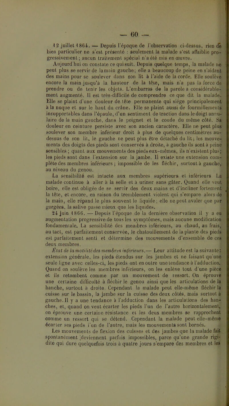 bien particulier ne s’est présenté : seulement la malade s’est affaiblie pro- gressivement ; aucun traitement spécial n'a été mis en œuvre. Aujourd'hui on constate ce qui suit. Depuis quelque temps, la malade ne peut plus se servir de la main gauche; elle a beaucoup de peine en s’aidant des mains pour se soulever dans son lit à l’aide de la corde. Elle soulève encore la main jusqu’à la hauteur de la têœ, mais n’a pas la force de prendre ou de tenir les objets. L’embarras de la parole a considérable- ment augmenté. Il est très-difficile de comprendre ce que dit 1a malade. Elle se plaint d’une douleur de tête permanente qui siège principalement à la nuque et sur le haut du crâne. Elle se plaint aussi de fourmillements insupportables dans l’épaule, d’un sentiment de traction dans le doigt annu- laire de la main gauche, dans le poignet et le coude du même côté. Sa douleur en ceinture persiste avec son ancien caractère. Elle ne peut plus soulever son membre inférieur droit à plus de quelques centimètres au- dessus de son lit, le gauche ne peut plus être détaché du lit; les mouve- ments des doigts des pieds sont conservés à droite, à gauche ils sont à peine sensibles; quant aux mouvements des pieds eux-mêmes, ils n'existent plus; les pieds sont dans l’extension sur la jambe. Il existe une extension com- plète des membres inférieurs; impossible de les fléchir, surtout à gauche, au niveau du genou. La sensibilité est intacte aux membres supérieurs et inférieurs La malade continue à aller à la selle et à uriner sans gâter. Quand elle veut boire, elle est obligée de se servir des deux mains et d’incliner fortement la tête, et encore, en raison du tremblement violent qui s’empare alors de la main, elle répand le plus souvent le liquide; elle ne peut avaler que par gorgées, la salive passe mieux que les liquides. 24 juin 1866. —Depuis l’époque de la dernière observation il y a eu augmentation progressive de tous les symptômes, mais aucune modification fondamentale. La sensibilité des membres inférieurs, au chaud, au frais, au tact, est parfaitement conservée, le chatouillement de la plante des pieds est parfaitement senti et détermine des mouvements d’ensemble de ces deux membres. Elal de lamolilitédes membres inférieurs.— Leur attitude est la suivante: extension générale, les pieds étendus sur les jambes et ne faisant qu’une seule ligne avec celles-ci, les pieds ont en outre une tendance à l’adduction. Quand on soulève les membres inférieurs, on les enlève tout d’une pièce et ils retombent comme par un mouvement de ressort. On éprouve une certaine difficulté à fléchir le genou ainsi que les articulations de la hanche, surtout à droite. Cependant la malade peut elle-même fléchir la cuisse sur le bassin, la jambe sur la cuisse des deux côtés, mais surtout à gauche. Il y a une tendance à l’adduction dans les articulations des han- ches, et, quand on veut écarter les pieds l’un de l’autre horizontalement, on éprouve une certaine résistance ei les deux membres se rapprochent comme un ressort qui se détend. Cependant la malade peut elle-même écarter ses pieds i’un de l’autre, mais les mouvements sont bornés. Les mouvements de flexion des cuisses et des jambes que la malade fait spontanément ^deviennent parfois impossibles, parce qu’une grande rigi- dité qui dure quelquefois trois à quatre jours s’empare des membres et les