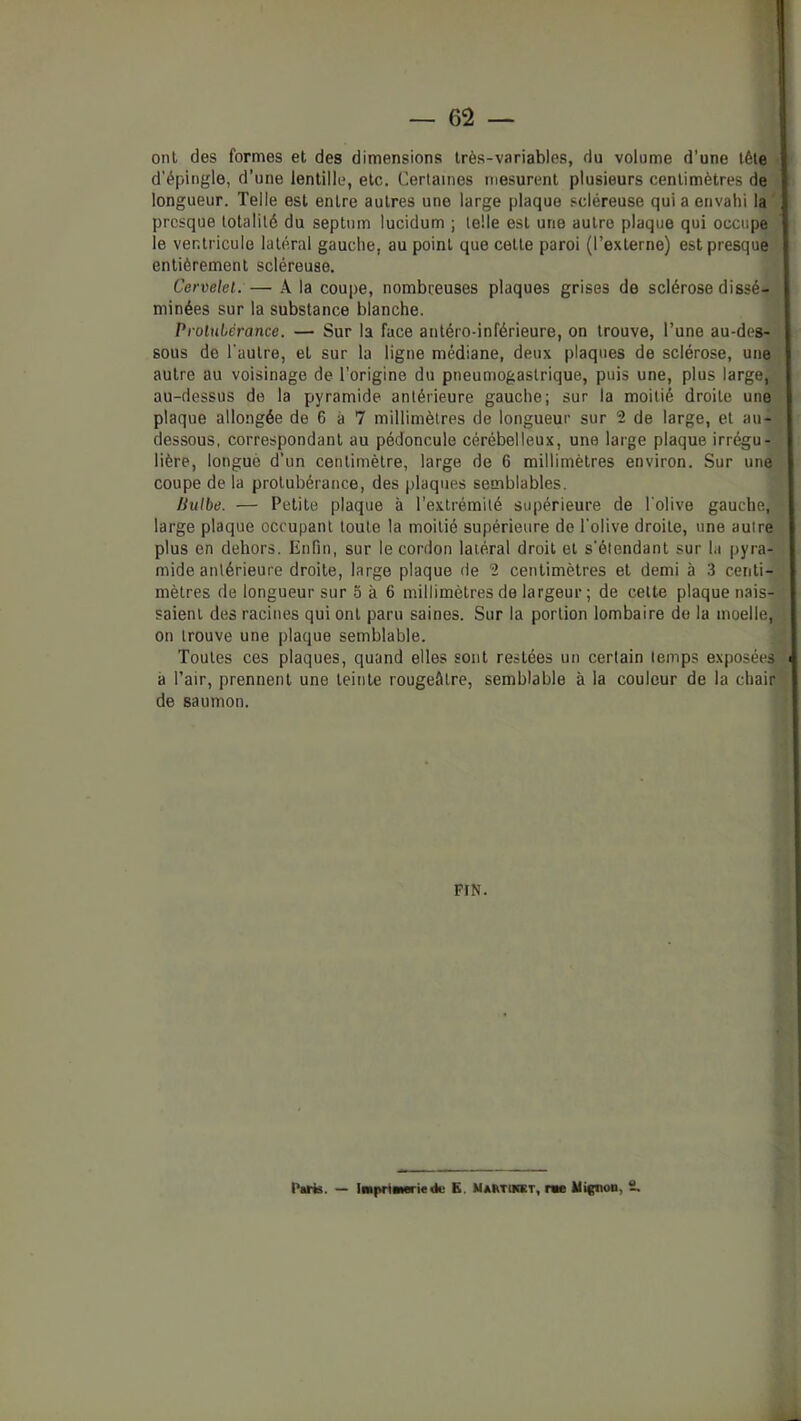 ont des formes et des dimensions très-variables, du volume d’une tête d’épingle, d’une lentille, etc. Certaines mesurent plusieurs centimètres de' longueur. Telle est entre autres une large plaque scléreuse qui a envahi la^ presque totalité du septum lucidum ; telle est une autre plaque qui occupe J le ventricule latéral gauche, au point que cette paroi (l’externe) est presque ‘ entièrement scléreuse. Cervelet. — A la coupe, nombreuses plaques grises de sclérose dissé-J minées sur la substance blanche. ’ Protubérance. — Sur la face antéro-inférieure, on trouve, l’une au-des- sous de l'autre, et sur la ligne médiane, deux plaques de sclérose, une » autre au voisinage de l’origine du pneumogastrique, puis une, plus large, t au-dessus de la pyramide antérieure gauche; sur la moitié droite une^ plaque allongée de 6 à 7 millimètres de longueur sur 2 de large, et au-l dessous, correspondant au pédoncule cérébelleux, une large plaque irrégu- j lière, longuè d’un centimètre, large de 6 millimètres environ. Sur une] coupe de la protubérance, des plaques semblables. liulbe. — Petite plaque à l’extrémité supérieure de l'olive gauche, * large plaque occupant toute la moitié supérieure de l'olive droite, une autre plus en dehors. Enfin, sur le cordon latéral droit et s'étendant sur la pyra- , mide antérieure droite, large plaque de 2 centimètres et demi à 3 centi-;.; mètres de longueur sur 5 à 6 millimètres de largeur; de cette plaque nais- ; saient des racines qui ont paru saines. Sur la portion lombaire de la moelle, l on trouve une plaque semblable. Toutes ces plaques, quand elles sont restées un certain temps exposéesji à l’air, prennent une teinte rougeâtre, semblable à la couleur de la chairf de saumon. \ I PtN. l'tiis. — iMpriBMriedc E. Maktuiet, r«e Mignon, i.