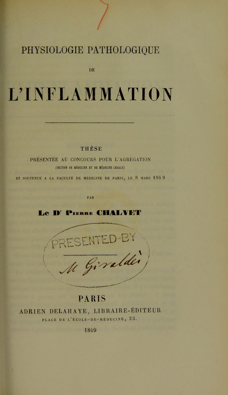 DE L’INFLAMMATION THÈSE PRÉSENTÉE AU CONCOURS POUR L’AGREGATION (SICTIOI DB UKDliClIB £T DS HSDECIIS LEGUE) ET SOUTENUE A LA FACULTÉ DE MÉDECINE DE PARIS, LE 8 MARS 186 9 PAR Le PiEKB» PARIS ADRIEN DELAHAYE, LIBRAIRE-ÉDITEUR PLACE DE L’ÉCüLE-DE-M ÉDECINE , 23. 18(39