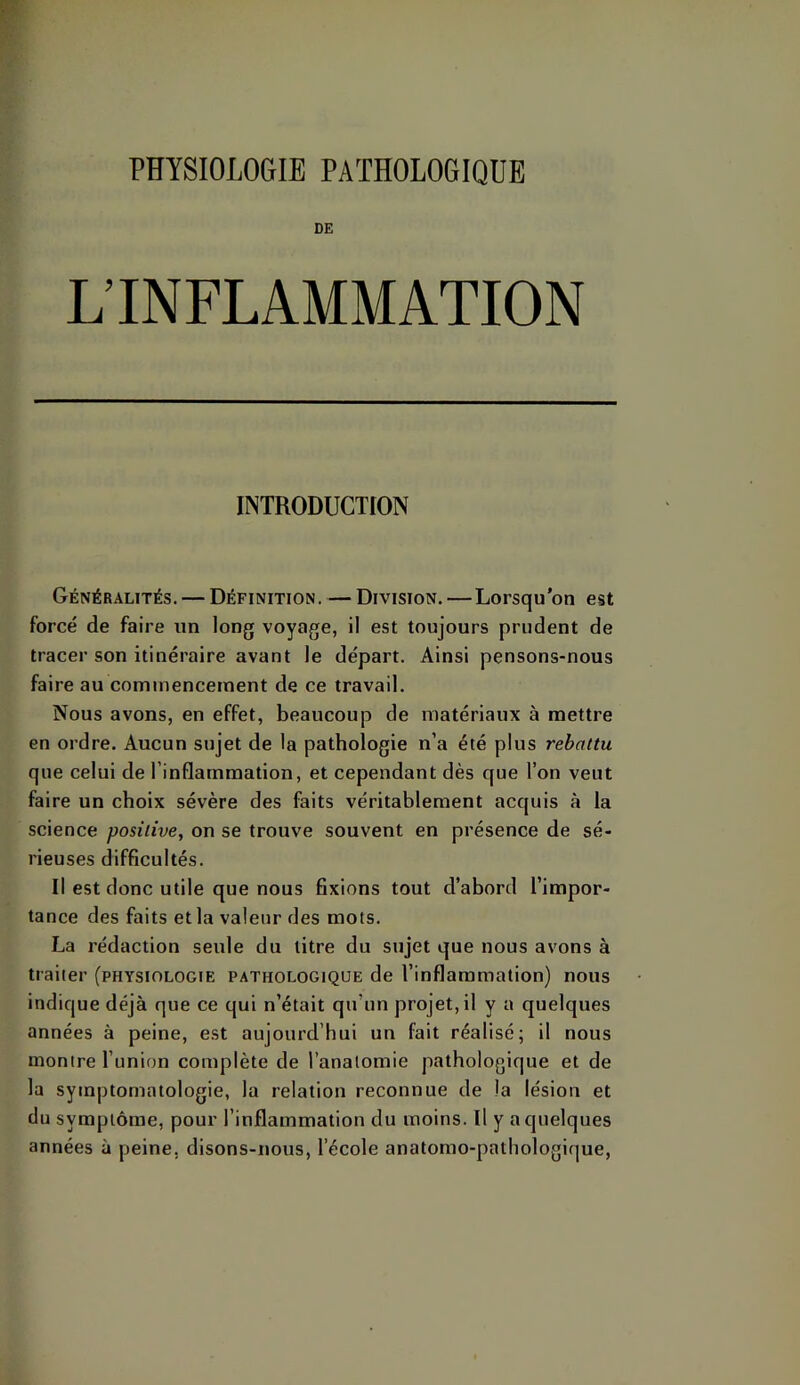 DE L’INFLAMMATION INTRODUCTION Généralités. — Définition. — Division. — Lorsqu’on est forcé de faire un long voyage, il est toujours prudent de tracer son itinéraire avant le départ. Ainsi pensons-nous faire au commencement de ce travail. Nous avons, en effet, beaucoup de matériaux à mettre en ordre. Aucun sujet de la pathologie n’a été plus rebattu que celui de l’inflammation, et cependant dès que l’on veut faire un choix sévère des faits véritablement acquis à la science positive, on se trouve souvent en présence de sé- rieuses difficultés. Il est donc utile que nous fixions tout d’abord l’impor- tance des faits et la valeur des mots. La rédaction seule du litre du sujet que nous avons à traiter (physiologie pathologique de l’inflammation) nous indique déjà que ce qui n’était qu’un projet, il y a quelques années à peine, est aujourd’hui un fait réalisé; il nous montre l’union complète de l’anatomie pathologique et de la symptomatologie, la relation reconnue de la lésion et du symptôme, pour l’inflammation du moins. Il y a quelques années à peine, disons-nous, l’école anatomo-pathologique.