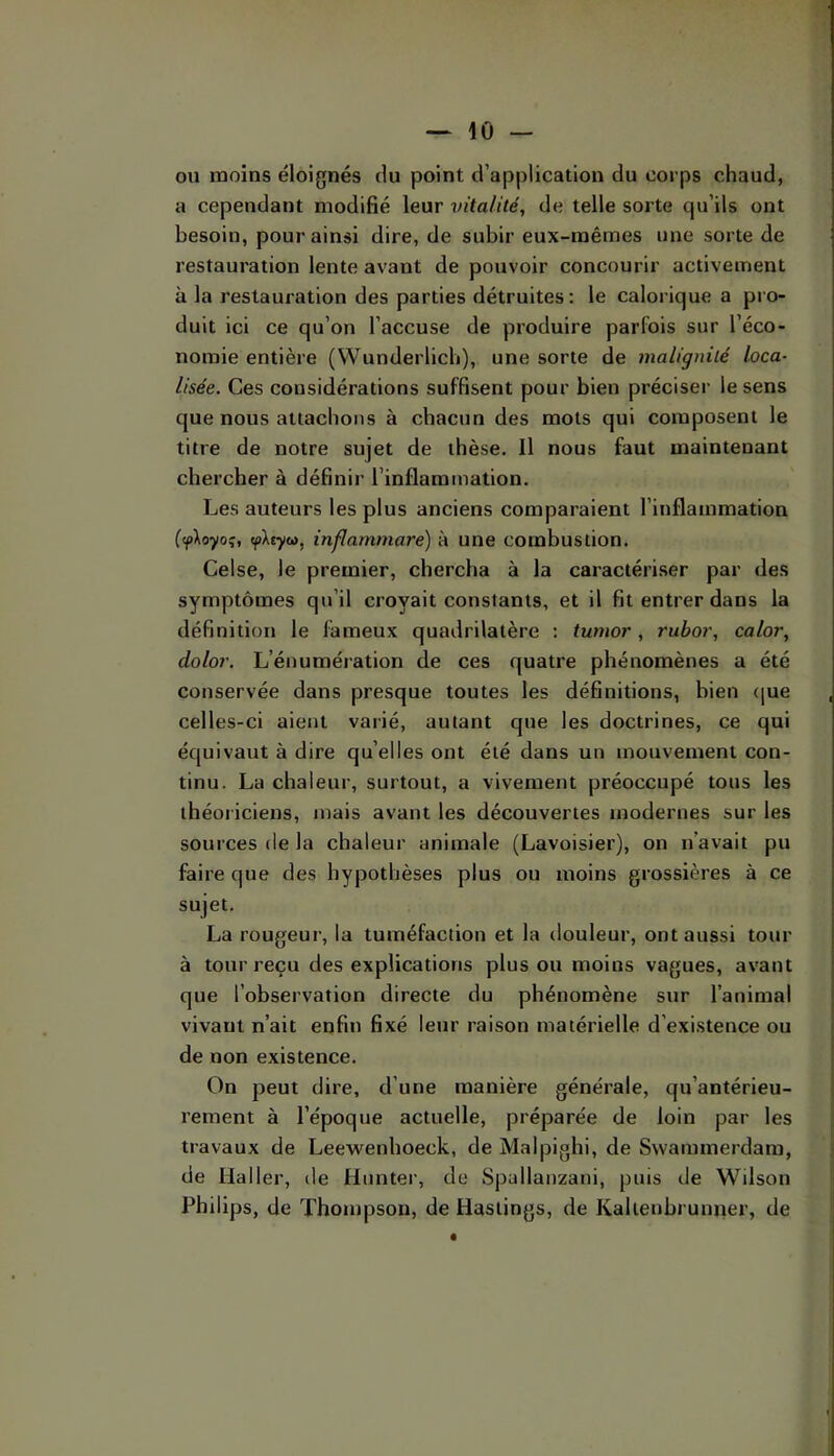 ou moins éloignés du point d’application du corps chaud, a cependant modifié leur vitalité, de telle sorte qu’ils ont besoin, pour ainsi dire, de subir eux-mêrnes une sorte de restauration lente avant de pouvoir concourir activement à la restauration des parties détruites; le calorique a pro- duit ici ce qu’on l’accuse de produire parfois sur l’éco- nomie entière (Wunderlicb), une sorte de malignité loca- lisée. Ces considérations suffisent pour bien préciser le sens que nous attachons à chacun des mots qui composent le titre de notre sujet de thèse. Il nous faut maintenant chercher à définir l’inflammation. Les auteurs les plus anciens comparaient l’inflammation (tpXoyoç, (pXjyw, inflammare) à une combustion. Celse, le premier, chercha à la caractériser par des symptômes qu’il croyait constants, et il fit entrer dans la définition le fameux quadrilatère ; tumor, rubor, calor, dolor. L’énumération de ces quatre phénomènes a été conservée dans presque toutes les définitions, bien (|ue celles-ci aient varié, autant que les doctrines, ce qui équivaut à dire qu’elles ont été dans un mouvement con- tinu. La chaleur, surtout, a vivement préoccupé tous les théoriciens, mais avant les découvertes modernes sur les sources de la chaleur animale (Lavoisier), on n’avait pu faire que des hypothèses plus ou moins grossières à ce sujet. La rougeur, la tuméfaction et la douleur, ont aussi tour à tour reçu des explications plus ou moins vagues, avant que l’observation directe du phénomène sur l’animal vivant n’ait enfin fixé leur raison matérielle d’existence ou de non existence. On peut dire, d’une manière générale, qu’antérieu- rement à l’époque actuelle, préparée de loin par les travaux de Leewenhoeck, de Malpighi, de Svvammerdara, de Haller, de Hunter, de Spallanzani, puis de Wilson Philips, de Thompson, de Hastings, de Kaltenbrunner, de