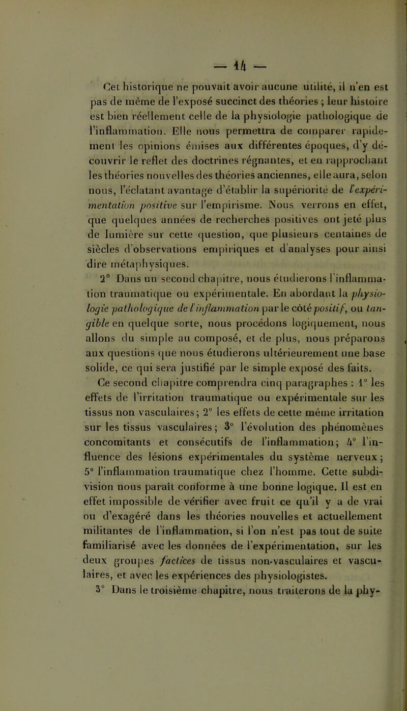 — l/l - Cet historique ne pouvait avoir aucune utilité, il n’en est pas de même de l’exposé succinct des théories ; leur histoire est bien réellement celle de la physiologie pathologique de rinflammation. Elle nous permettra de comparer rapide- ment les opinions émises aux différentes époques, d’y dé- couvrir le reflet des doctrines régnantes, et en ra|)prochant les théories nouvelles des théories anciennes, elle aura, selon nous, l’éclatant avantage d’établir la supériorité de lexpéri- mentalion positive sur l’empirisme. Nous verrons en effet, que quelques années de recherches positives ont jeté plus de lumière sur cette question, que plusieurs centaines de siècles d’observations empiriques et d’analyses pour ainsi dire métaphysiques. 2“ Dans un second chapitre, nous étudierons l’inflamma- tion traumatique ou expérimentale. En abordant la physio- logie pathologique de l iujlammation pav\e côtépositif, ou tan- gible en quelque sorte, nous procédons logiquement, nous allons du simple au composé, et de plus, nous préparons aux questions (|ue nous étudierons ultérieurement une base solide, ce qui sera justifié par le simple exposé des faits. Ce second chapitre comprendra cinq paragraphes : 1“ les effets de l’irritation traumatique ou expérimentale sur les tissus non vasculaires; 2 les effets de cette même irritation sur les tissus vasculaires; 3 l’évolution des phénomènes concomitants et consécutifs de l’inflammation; l’in- fluence des lésions expérimentales du système nerveux ; 5“ l’inflammation traumatique chez l’homme. Cette subdi- vision nous paraît conforme à une bonne logique. Il est en effet irapos.sible de vérifier avec fruit ce qu’il y a de vrai ou d’exagéré dans les théories nouvelles et actuellement militantes de l’inflammation, si l’on n’est pas tout de suite familiarisé avec les données de l’expérimentation, sur les deux groupes factices de tissus non-vasculaires et vascu- laires, et avec les expériences des physiologistes. 3“ Dans le troisième chapitre, nous traiterons de la phy-