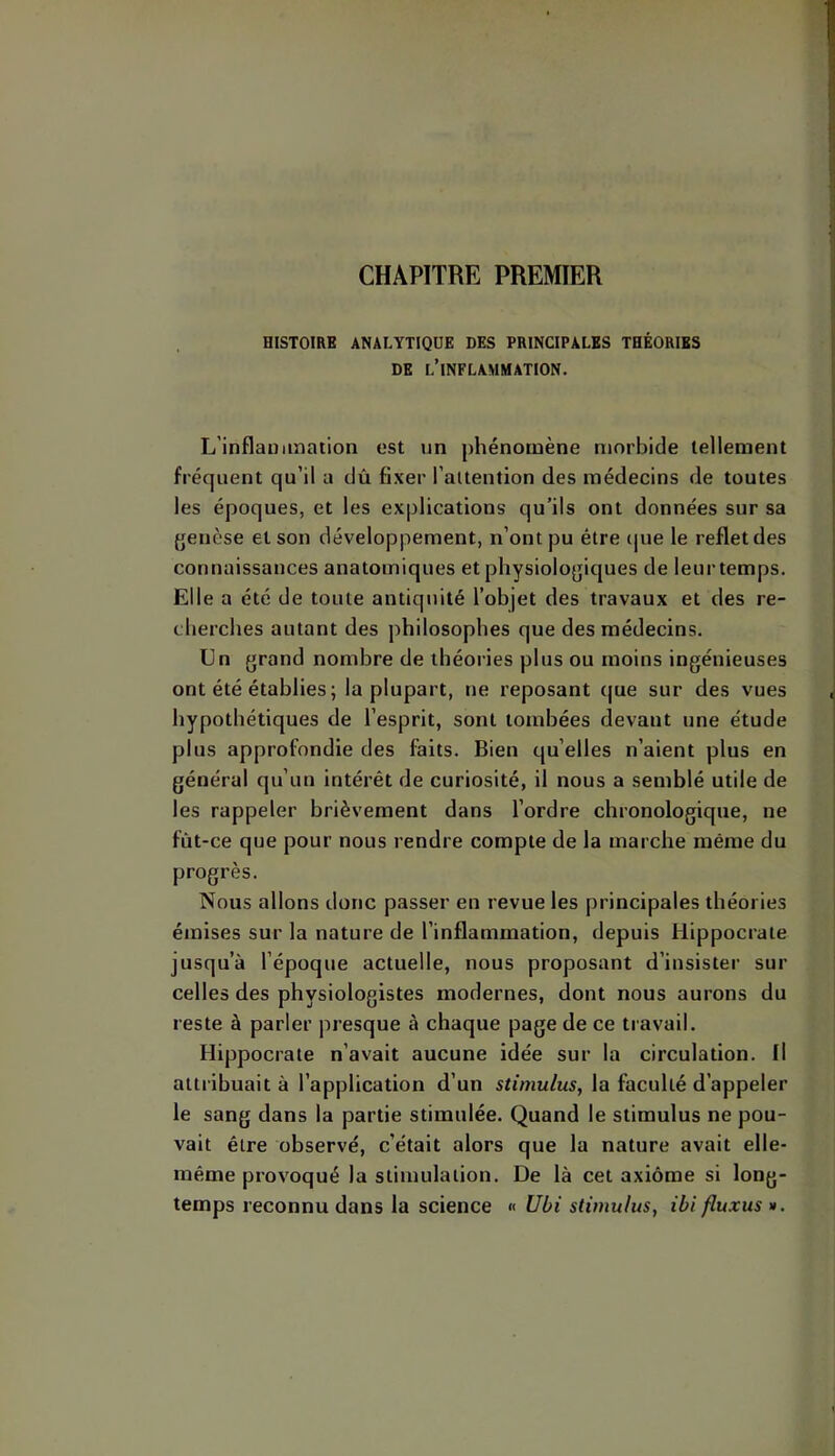 CHAPITRE PREMIER HISTOIRE ANALYTIQUE DES PRINCIPALES THÉORIES DE l’inflammation. L’inflauimation est un phénomène morbide tellement fréquent qu’il a dû fixer l’attenfion des médecins de toutes les époques, et les explications qu’ils ont données sur sa {jenèse et son développement, n’ont pu être ipie le reflet des connaissances anatomiques et physiologiques de leur temps. Elle a été de toute antiquité l’objet des travaux et des re- cherches autant des philosophes que des médecins. Un grand nombre de théories plus ou moins ingénieuses ont été établies; la plupart, ne reposant que sur des vues hypothétiques de l’esprit, sont tombées devant une étude plus approfondie des faits. Bien qu’elles n’aient plus en général qu’un intérêt de curiosité, il nous a semblé utile de les rappeler brièvement dans l’ordre chronologique, ne fût-ce que pour nous rendre compte de la marche même du progrès. Nous allons donc passer en revue les principales théories émises sur la nature de l’inflammation, depuis Hippocrate jusqu’à l’époque actuelle, nous proposant d’insister sur celles des physiologistes modernes, dont nous aurons du reste à parler presque à chaque page de ce ti avail. Hippocrate n’avait aucune idée sur la circulation. Il attribuait à l’application d’un stimulus, la faculté d’appeler le sang dans la partie stimulée. Quand le stimulus ne pou- vait être observé, c’était alors que la nature avait elle- même provoqué la stimulation. De là cet axiome si long- temps reconnu dans la science « Ubi stimulus, ibi fluxus ».