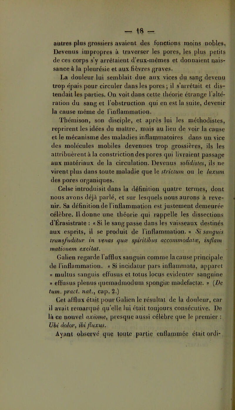 autres plus {grossiers avaient des fonctions moins nobles. Devenus impropres à traverser les pores, les plus petits de ces corps s’y arrêtaient d’eux-inêmes et donnaient nais- sance à la pleurésie et aux fièvres fjraves. La douleur lui semblait due aux vices du sang devenu trop épais pour circuler dans les pores ; il s’arrêtait et dis- tendait les parties. On voit dans cette théorie étrange l’alté- ration du sang et l’obstruction qui en est la suite, devenir la cause même de l’inflammation. Thémison, son disciple, et après lui les méthodistes, reprirent les idées du maître, mais au lieu de voir la cause et le mécanisme des maladies inflammatoires dans un vice des molécules mobiles devenues trop grossières, ils les attribuèrent à la constriction des pores qui livraient passage aux matériaux de la circulation. Devenus solidistes, ils ne virent plus dans toute maladie que le strictum ou le laxion des pores organiques. Celse introduisit dans la définition quatre termes, dont nous avons déjà parlé, et sur lesquels nous aurons à reve- « nir. Sa définition de l’inflammation est justement demeurée célèbre. Il donne une théorie qui rappelle les dissections d’Érasistrate : « Si le sang passe dans les vaisseaux destinés aux esprits, il se produit de l’inflammation. » Si sanguis transfudüur in venus quœ spirilibus accommodâtœ, inflam mationem excitât. Galien regarde l’afflux sanguin comme la cause principale de l’inflammation. « Si incidatur pars inflanimata, apparet » multus sanguis effusus et totus locus evidenter sanguine » effusus plenus ([uemadmodum spongiæ madefaciæ. » {De tum, pract. nat., cap. 2.) Cet afflux était pour Galien le résultat de la douleur, car il avait remarqué qu’elle lui était toujours consécutive. De là ce nouvel axiome, presque aussi célèbre que le premier : Ubi dolor, ibi fliixtis. ; Ayant observé que toute partie enflatnmée était ordi- ''