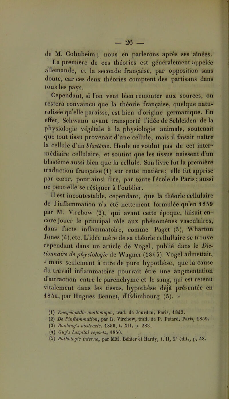 (le M. Gohnheim ; nous en parlerons après ses aînées. La première de ces théories est généralement appelée allemande, et la seconde française, par opposition sans doute, car ces deux théories comptent des partisans dans tous les pays. Cependant, si l’on veut bien remonter aux sources, on restera convaincu que la théorie française, quelque natu- ralisée qu’elle paraisse, est bien d’origine germanique. En effet, Schwann ayant transporté l’idée de Schleiden de la physiologie végétale à la physiologie animale, soutenait que tout tissu provenait d’une cellule, mais il faisait naître la cellule d’un blastème. Henle ne voulut pas de cet inter- médiaire cellulaire, et soutint que les tissus naissent d’un blastème aussi bien que la cellule. Son livre fut la première traduction française (1) sur cette matière; elle fut apprise par cœur, pour ainsi dire, par toute l’école de Paris ; aussi ne peut-elle se résigner à l’oublier. Il est incontestable, cependant, que la théorie cellulaire de l’inflammation n'a été nettement formulée qu’en 1859 par M. Virchow (2), qui avant cette époque, faisait en- core jouer le principal rôle aux phénomènes vasculaires, dans l’acte inflammatoire, comme Paget (3), Wharton Jones (4),etc. L’idée mère de sa théorie cellullaire se trouve cependant dans un article de Vogel, publié dans le Dic- tionnaire de physiologie de Wagner (1845). Vogel admettait, « mais seulement à titre de pure hypothèse, que la cause du travail inflammatoire pourrait être une augmentation d’attraction entre le parenchyme et le sang, qui est retenu vitalement dans les tissus, hypothèse déjà présentée en 1844, par Hugues Bennet, d’Édimbourg (5). .. (1) Encyclopédie anatomique, trad. de Jourdan. Paris, 1843. (2) De l’inflammation, par R. Virchow, trad. de P. Pétard. Paris, 1859. (3) Banking’s abstracts. 1850, t. XII, p. 283. (4) Guy's hospital reports, i850. (5) Pathologie interne, par MM. Béhier et Hardy, t. II, 2“ édit., p. 48.
