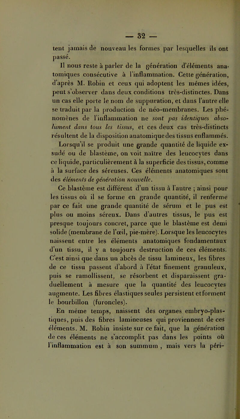 tent jamais de nouveau les formes par lesquelles ils ont passé. Il nous reste à parler de la génération d’éléments ana- tomiques consécutive à l’inflammation. Cette génération, d’après M. Robin et ceux qui adoptent les mêmes idées, peut s’observer dans deux conditions très-distinctes. Dans un cas elle porte le nom de suppuration, et dans l’autre elle se traduit par la production de néo-membranes. Les phé- nomènes de l’inflammation ne sont pas identiques abso- lument dans tous les tissus, et ces deux cas très-distincts résultent de la disposition anatomiquedes tissus enflammés. Lorsqu’il se produit une grande quantité de liquide ex- sudé ou de blastème, on voit naître des leucocytes dans ce liquide, particulièrement à la superficie des tissus, comme à la surface des séreuses. Ces éléments anatomiques sont des éléments de génération nouvelle. Ce blastème est différent d’un tissu à l'autre ; ainsi pour les tissus où il se forme en grande quantité, il renferme par ce fait une grande quantité de sérum et le pus est plus ou moins séreux. Dans d’autres tissus, le pus est presque toujours concret, parce que le blastème est demi solide (membrane de l’œil, pie-mère). Lorsque les leucocytes naissent entre les éléments anatomiques fondamentaux d’un tissu, il y a toujours destruction de ces éléments. C’est ainsi que dans un abcès de tissu lamineux, les fibres de ce tissu passent d’abord à l’état finement granuleux, puis se ramollissent, se résorbent et disparaissent gra- duellement à mesure que la quantité des leucocytes augmente. Les fibres élastiques seules persistent etforment le bourbillon (furoncles). En même temps, naissent des organes embryo-plas- tiques, puis des fibres lamineuses qui proviennent de ces éléments. M. Robin insiste sur ce fait, que la génération de ces éléments ne s’accomplit pas dans les points où l’inflammation est à son summum , mais vers la péri-