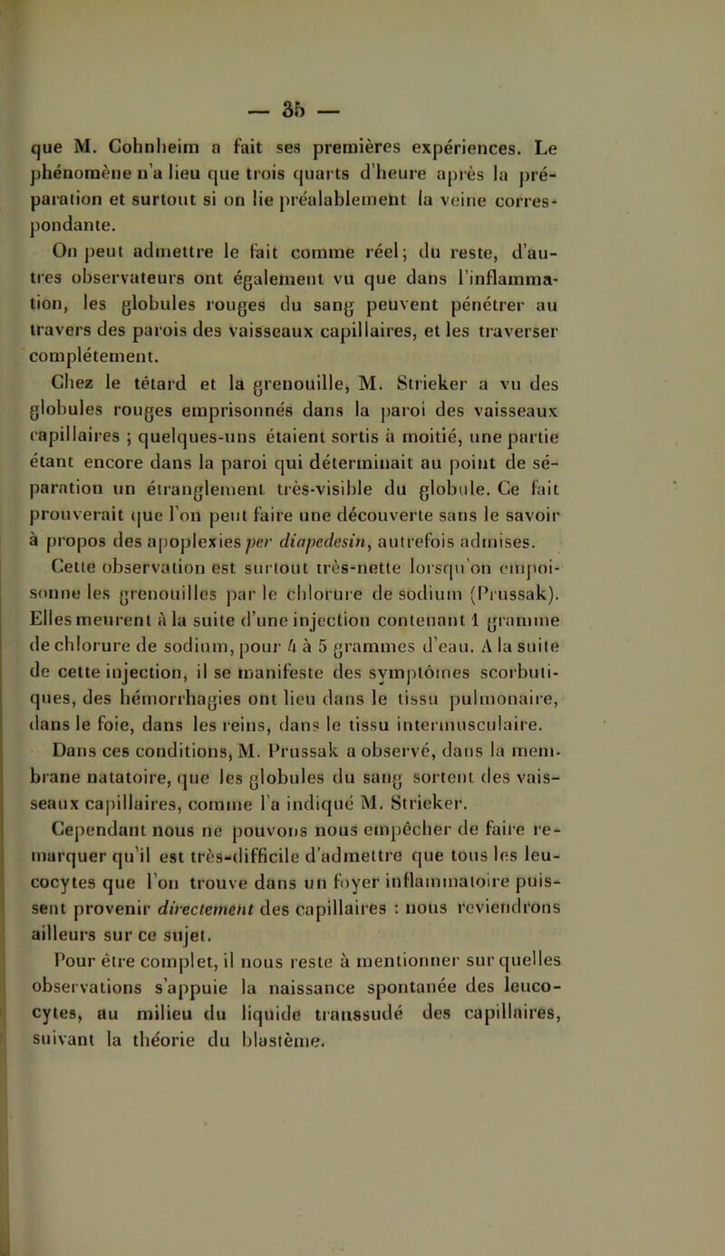 que M. Cohnlieim n fait ses premières expériences. Le phénomène n’a lieu que trois quarts d’heure après 1a pré- paration et surtout si on lie préalablement la veine corres- pondante. On peut admettre le lait comme réel; du reste, d’au- tres observateurs ont également vu que dans l’inflamma- tion, les globules rouges du sang peuvent pénétrer au travers des parois des vaisseaux capillaires, et les traverser complètement. Chez le têtard et la grenouille, M. Strieker a vu des globules rouges emprisonnés dans la paroi des vaisseaux capillaires ; quelques-uns étaient sortis à moitié, une partie étant encore dans la paroi qui déterminait au point de sé- paration un étranglement très-visible du globule. Ce fait prouverait (jue l’on peut faire une découverte sans le savoir à propos des apoplexies per diapedesin, autrefois admises. Cette observation est surtout très-nette lorsqu’on empoi- sonne les grenouilles j)ar le chlorure de sodium (Pi iissak). Elles meurent à la suite d’une injection contenant 1 gramme de chlorure de sodium, pour li a 5 grammes d’eau. A la suite de cette injection, il se manifeste des symptômes scorbuti- ques, des hémorrhagies ont lieu dans le tissu pulmonaire, dans le foie, dans les reins, dans le tissu iutermusculaire. Dans ces conditions, M. Prussak a observé, dans la mem- brane natatoire, que les globules du sang sortent des vais- seaux capillaires, comme l’a indiqué M. Strieker. Cependant nous ne pouvons nous emjjêcher de faire re- marquer qu’il est très-difficile d’admettre que tous les leu- cocytes que l’on trouve dans un foyer inflammatoire puis- sent provenir directement des capillaires : nous reviendrons ailleurs sur ce sujet. Pour être complet, il nous reste à mentionner sur quelles observations s’appuie la naissance spontanée des leuco- cytes, au milieu du liquide transsudé des capillaires, suivant la théorie du blastème.