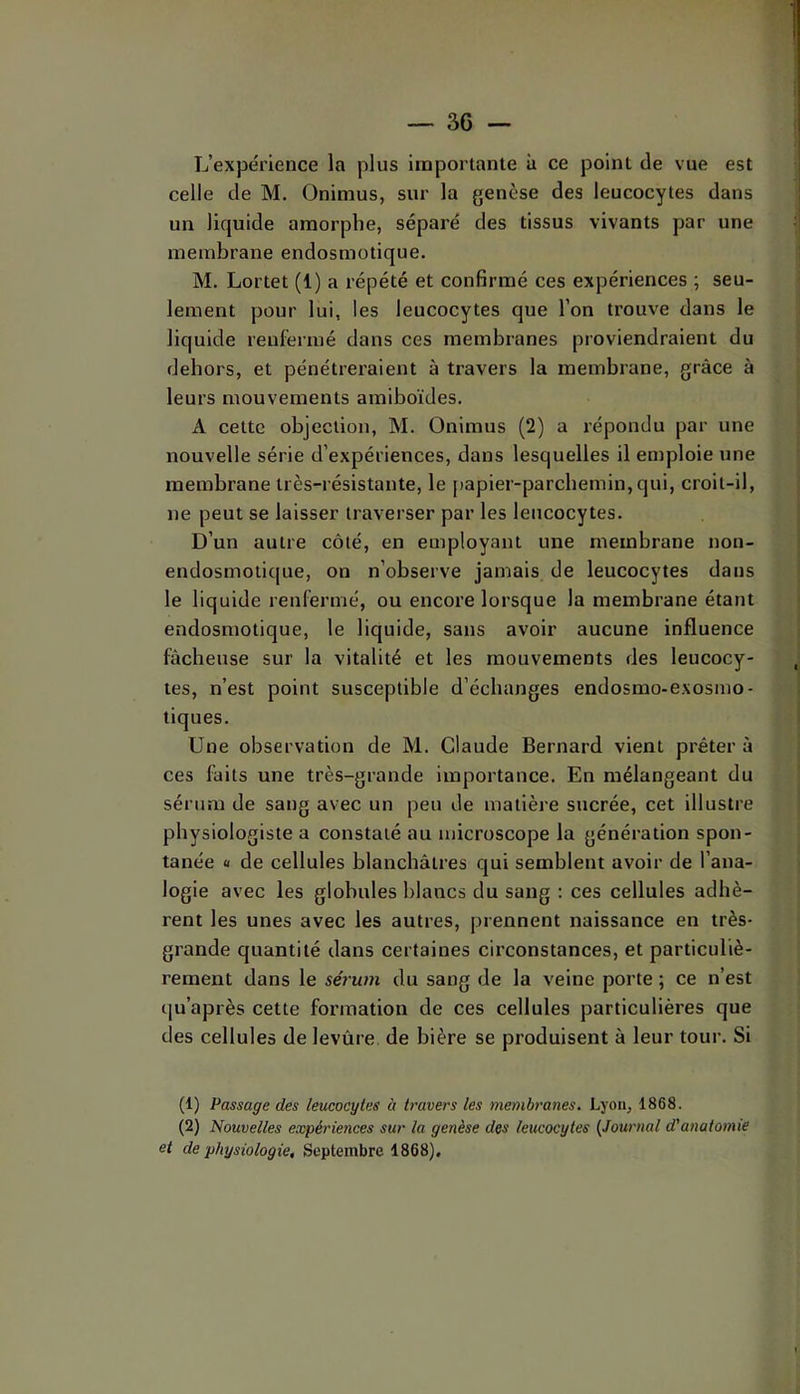 L’expérience la plus importante à ce point de vue est celle de M. Onimus, sur la genèse des leucocytes dans un liquide amorphe, séparé des tissus vivants par une membrane endosmotique. M. Lortet (1) a répété et confirmé ces expériences ; seu- lement pour lui, les leucocytes que l’on trouve dans le liquide renfermé dans ces membranes proviendraient du dehors, et pénétreraient à travers la membrane, grâce à leurs mouvements amiboïdes. A cette objection, M. Onimus (2) a répondu par une nouvelle série d’expériences, dans lesquelles il emploie une membrane très-résistante, le [)apier-parcbemin,qui, croit-il, ne peut se laisser traverser par les leucocytes. D’un autre côté, en employant une membrane non- endosmotique, on n’observe jamais de leucocytes dans le liquide renfermé, ou encore lorsque la membrane étant endosmotique, le liquide, sans avoir aucune influence fâcheuse sur la vitalité et les mouvements des leucocy- tes, n’est point susceptible d’échanges endosmo-exosmo- tiques. Une observation de M. Claude Bernard vient prêter à ces faits une très-grande importance. En mélangeant du sérum de sang avec un peu de matière sucrée, cet illustre physiologiste a constaté au microscope la génération spon- tanée U de cellules blanchâtres qui semblent avoir de l’ana- logie avec les globules blancs du sang : ces cellules adhè- rent les unes avec les autres, prennent naissance en très- grande quantité dans certaines circonstances, et particuliè- rement dans le sérum du sang de la veine porte ; ce n’est qu’après cette formation de ces cellules particulières que des cellules de levure de bière se produisent à leur tour. Si (1) Passage des leucocytes à travers les membranes. Lyon, 1868. (2) Nouvelles expériences sur la genèse des leucocytes {Journal d'anatomie et de physiologie. Septembre 1868).