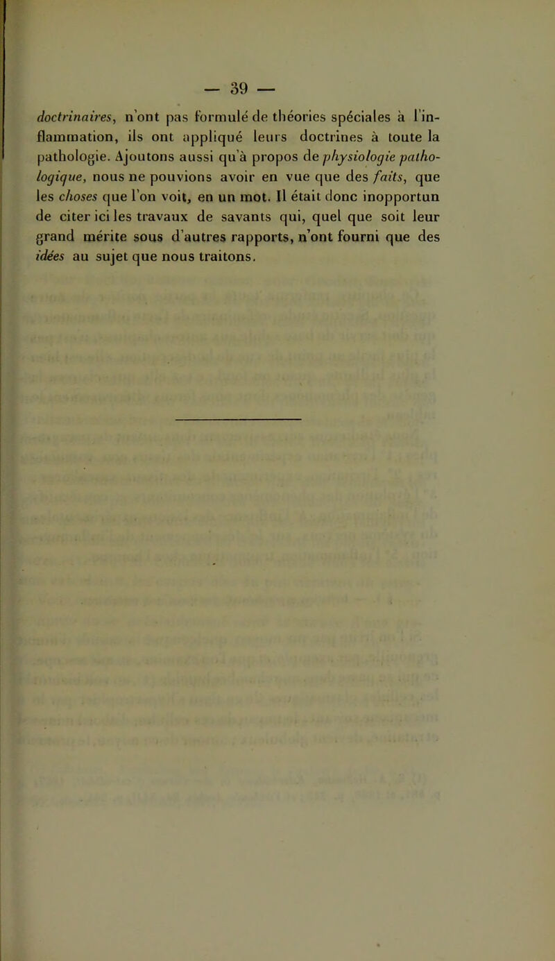 doctrinaires, n’ont pas formulé de théories spéciales à l'in- flammation, ils ont appliqué leurs doctrines à toute la pathologie. Ajoutons aussi qu’à propos àe physiologie patho- logique, nous ne pouvions avoir en vue que des faits, que les choses que l’on voit, en un mot. Il était donc inopportun de citer ici les travaux de savants qui, quel que soit leur grand mérite sous d’autres rapports, n’ont fourni que des idées au sujet que nous traitons.