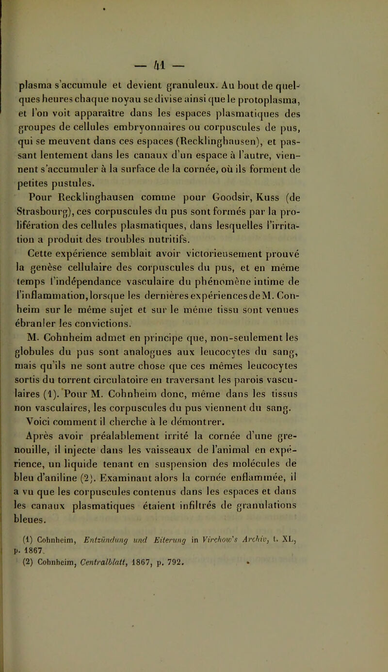 plasma s’accumule et devient granuleux. Au bout de queU ques heures chaque noyau se divise ainsi (|ue le protoplasma, et l’on voit apparaître dans les espaces plasmatiques des groupes de cellules embryonnaires ou corpuscules de pus, qui se meuvent dans ces espaces (Recklinghausen), et pas- sant lentement dans les canaux d’un espace à l’autre, vien- nent s’accumuler à la surface de la cornée, où ils forment de petites pustules. Pour Recklinghausen comme pour Goodsir, Kuss (de Strasbourg), ces corpuscules du pus sont formés par la pro- lifération des cellules plasmatiques, dans lesquelles l’irrita- tion a produit des troubles nutritifs. Cette expérience semblait avoir victorieusement prouvé la genèse cellulaire des corpuscules du pus, et en même temps l’indépendance vasculaire du phénomène intime de l’inflammation,lorsque les dernièresexpériencesdeM. Con- heim sur le même sujet et sur le même tissu sont venues ébranler les convictions. M. Cohnheim admet en principe que, non-seulement les globules du pus sont analogues aux leucocytes du sang, mais qu’ils ne sont autre chose que ces mêmes leucocytes sortis du torrent circulatoire en traversant les parois vascu- laires (1). Pour M. Cohnheim donc, même dans les tissus ' non vasculaires, les corpuscules du pus viennent du sang. Voici comment il cherche à le démontrer. Après avoir préalablement irrité la cornée d’une gre- nouille, il injecte dans les vaisseaux de l’animal en expé- rience, un liquide tenant en suspension des molécules de bleu d’aniline (2). Examinant alors la cornée enflammée, il a vu que les corpuscules contenus dans les espaces et dans I les canaux plasmatiques étaient infiltrés de granulations I bleues. (1) Cohnheim, Entzündung und EUerung in Virchow's Archiv, t. XL, I p. 1867. (2) Cohnheim, Centralblatt, 1867, p. 792. • J