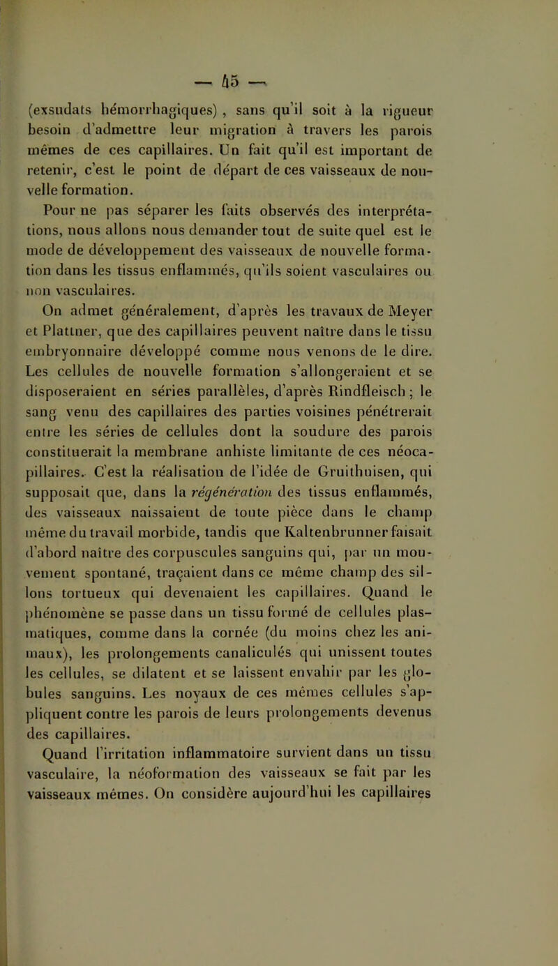 (exsiulats hémorrliagiques) , sans qu’il soit à la rigueur besoin d’admettre leur migration à travers les parois mêmes de ces capillaires. Un fait qu’il est important de retenir, c’est le point de départ de ces vaisseaux de nou- velle formation. Pour ne pas séparer les faits observés des interpréta- tions, nous allons nous demander tout de suite quel est le mode de développement des vaisseaux de nouvelle forma- tion dans les tissus enflammés, qu’ils soient vasculaires ou non vasculaires. On admet généralement, d’après les travaux de Meyer et Plattner, que des capillaires peuvent naître dans le tissu embryonnaire développé comme nous venons de le dire. Les cellules de nouvelle formation s’allongeraient et se disposeraient en séries parallèles, d’après Rindfleiscb ; le sang venu des capillaires des parties voisines pénétrerait entre les séries de cellules dont la soudure des parois constituerait la membrane anhiste limitante de ces néoca- pillaires. C’est la réalisation de l’idée de Gruithuisen, qui supposait que, dans la régénération des tissus enflammés, des vaisseaux naissaient de toute pièce dans le champ même du travail morbide, tandis que Kaltenbrunner faisait d’abord naître des corpuscules sanguins qui, [>ar un mou- vement spontané, traçaient dans ce même champ des sil- lons tortueux qui devenaient les capillaires. Quand le jihénomène se passe dans un tissu formé de cellules plas- matiques, comme dans la cornée (du moins chez les ani- maux), les prolongements canaliculés qui unissent toutes i les cellules, se dilatent et se laissent envahir par les glo- ' bules sanguins. Les noyaux de ces mêmes cellules s’ap- I pliquent contre les parois de leurs prolongements devenus ' des capillaires. Quand l’irritation inflammatoire survient dans un tissu vasculaire, la néoformaiion des vaisseaux se fait par les vaisseaux mêmes. On considère aujourd’hui les capillaires