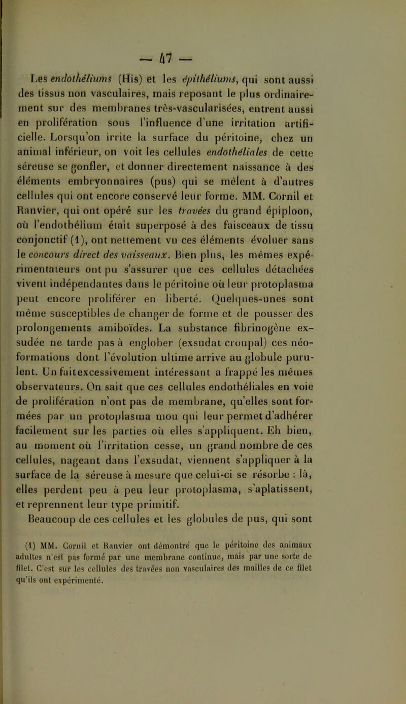 I/6S entlolhéliums (His) et les épilhéliumsy qui sont aussi des tissus non vasculaires, mais reposant le plus ordinaire- ment sur des membranes très-vascularisées, entrent aussi en jM'olifération sous l’influence d’une irritation artifi- cielle. Lorsqu’on irrite la surface du péritoine, chez un animal inférieur, on voit les cellules endothéliales de cette séreuse se gonfler, et donner directement naissance à des éléments embryonnaires (pus) qui se mêlent à d’autres cellules qui ont encore conservé leur forme. MM. Cornil et Ranvier, qui ont opéré sur les travées du grand épiploon, où l’endothélium était superposé à des faisceaux de tissu conjonctif (1), ont nettement vu ces éléments évoluer sans le coacours direct des vaisseaux. Bien plus, les mêmes expé- rimentateurs ont pu s’assurer (|ue ces cellules détachées vivent indépendantes dans le péritoine où leur protoplasma peut encore proliférer en liberté. Queb|iies-unes sont même susceptibles de changer de forme et de pousser des prolongements amiboïdes. La substance fibrinogène ex- sudée ne tarde pas à englober (exsudai croupal) ces néo- formations dont l’évolution ultime arrive au globule puru- lent. Un füitexcessivement intéressant a frappé les mêmes observateurs. On sait que ces cellules endothéliales en voie de jirolifération n’ont pas de membrane, quelles sont for- mées par un protoplasma mou qui leur permet d’adhérer facilement sur les parties où elles s’appliquent. Eh bien, au moment où l’irritation cesse, un grand nombre de ces cellules, nageant dans l’exsudât, viennent s’appliquer à la surface de la séreuse à mesure que celui-ci se résorbe : là, elles perdent peu à peu leur proioplasma, s’aplatissent, et reprennent leur type primitif. Beaucoup de ces cellules et les globules de pus, qui sont (1) MM. Cornil et Ranvier ont démontré que le péritoine des animaux adultes n’est pas formé par une membrane continue, mais par une sorte de filet. C’est sur les cellules des travées non vasculaires des mailles de ce filet qu’ils ont expérimenté.
