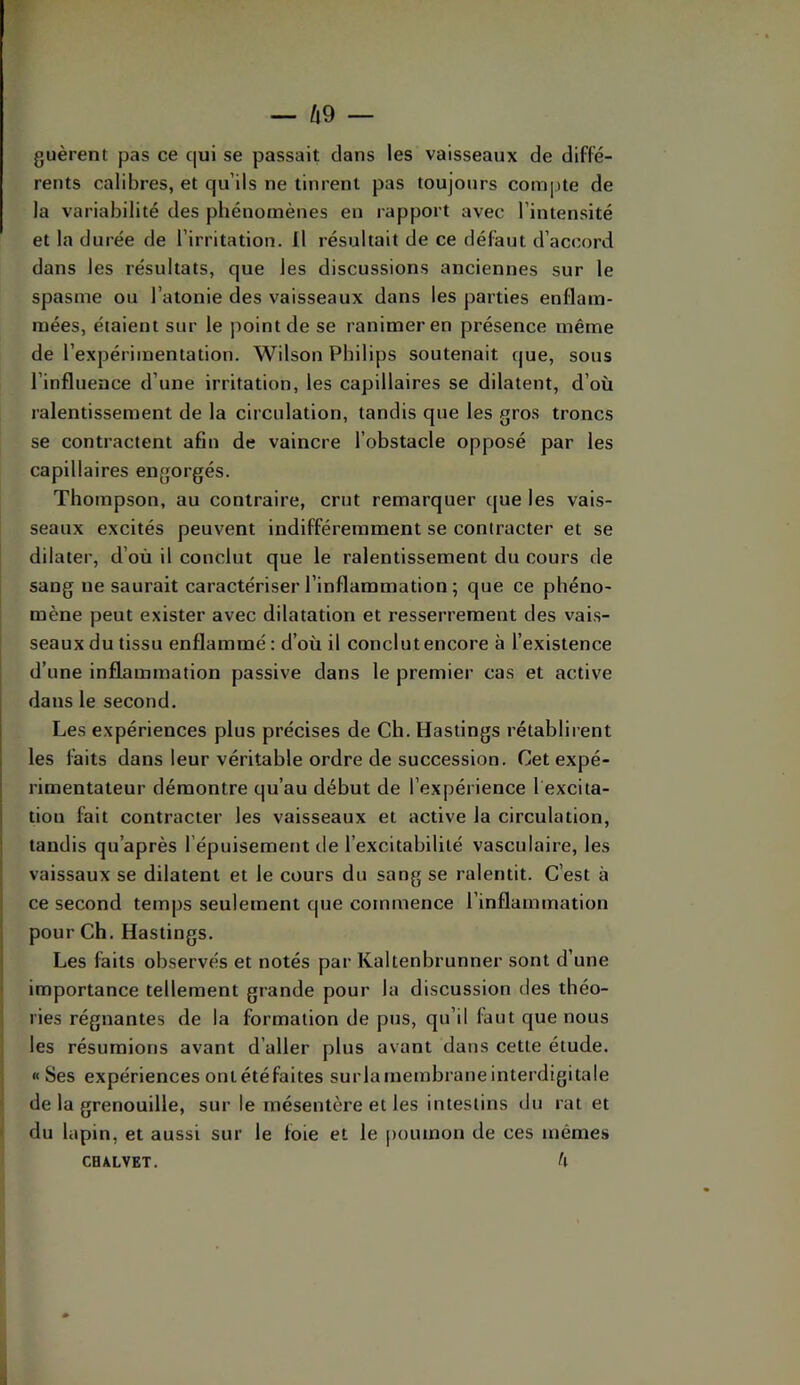 guèrent pas ce qui se passait dans les vaisseaux de diffé- rents calibres, et qu’ils ne tinrent pas toujours compte de la variabilité des phénomènes en rapport avec l’intensité et la durée de l’irritation. Il résultait de ce défaut d’accord dans les résultats, que les discussions anciennes sur le spasme ou l’atonie des vaisseaux dans les parties enflam- mées, étaient sur le point de se ranimer en présence même de l’expérimentation. Wilson Philips soutenait tjue, sous l’influence d’une irritation, les capillaires se dilatent, d’où ralentissement de la circulation, tandis que les gros troncs se contractent afin de vaincre l’obstacle opposé par les capillaires engorgés. Thompson, au contraire, crut remarquer que les vais- seaux excités peuvent indifféremment se contracter et se dilater, d’où il conclut que le ralentissement du cours de sang ne saurait caractériser l’inflammation ; que ce phéno- mène peut exister avec dilatation et resserrement des vais- seaux du tissu enflammé : d’où il conclut encore à l’existence d’une inflammation passive dans le premier cas et active dans le second. Les expériences plus précises de Ch. Hastings rétablirent les faits dans leur véritable ordre de succession. Cet expé- rimentateur démontre qu’au début de l’expérience 1 excita- tion fait contracter les vaisseaux et active la circulation, tandis qu’après l’épuisement de l’excitabilité vasculaire, les vaissaux se dilatent et le cours du sang se ralentit. C’est à ce second temps seulement que commence l’inflammation pour Ch. Hastings. Les faits observés et notés par Kaltenbrunner sont d’une importance tellement grande pour la discussion des théo- ries régnantes de la formation de pus, qu’il faut que nous les résumions avant d’aller plus avant dans cette étude. « Ses expériences onlétéfaites surlamembraneinterdigitale de la grenouille, sur le mésentère et les intestins du rat et • du lapin, et aussi sur le foie et le poumon de ces mêmes CHXLVET. h