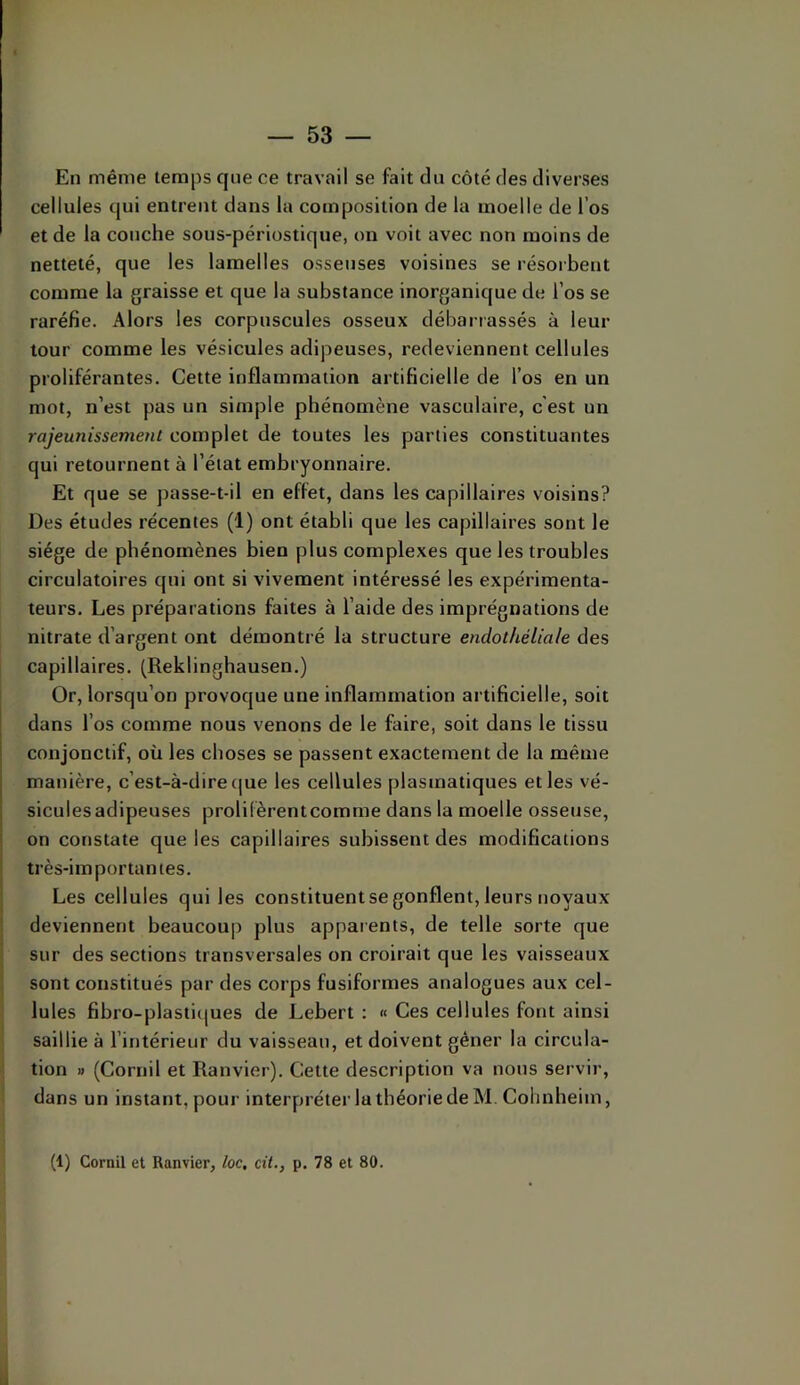 En même temps que ce travail se fait du côté des diverses cellules qui entrent dans la composition de la moelle de l’os et de la couche sous-périostique, on voit avec non moins de netteté, que les lamelles osseuses voisines se résorbent comme la graisse et que la substance inorganique de l’os se raréfie. Alors les corpuscules osseux débarrassés à leur tour comme les vésicules adipeuses, redeviennent cellules proliférantes. Cette inflammation artificielle de l’os en un mot, n’est pas un simple phénomène vasculaire, c'est un rajeunissement complet de toutes les parties constituantes qui retournent à l’état embryonnaire. Et que se passe-t-il en effet, dans les capillaires voisins? Des études récentes (1) ont établi que les capillaires sont le siège de phénomènes bien plus complexes que les troubles circulatoires qui ont si vivement intéressé les expérimenta- teurs. Les préparations faites à l’aide des imprégnations de nitrate d’argent ont démontré la structure endothéliale des capillaires. (Reklinghausen.) Or, lorsqu’on provoque une inflammation artificielle, soit dans l’os comme nous venons de le faire, soit dans le tissu conjonctif, où les choses se passent exactement de la même manière, c’est-à-dire (|ue les cellules plasmatiques et les vé- sicules adipeuses prolilèrentcomme dans la moelle osseuse, on constate que les capillaires subissent des modifications très-importantes. Les cellules qui les constituent se gonflent, leurs noyaux deviennent beaucou]) plus appaients, de telle sorte que sur des sections transversales on croirait que les vaisseaux sont constitués par des corps fusiformes analogues aux cel- lules fibro-plasti(|ues de Lebert : « Ces cellules font ainsi saillie à l’intérieur du vaisseau, et doivent gêner la circula- tion » (Cornil et Ranvier). Cette description va nous servir, dans un instant, pour interpréter la théorie de M, Cohnheim, (1) Cornil et Ranvier, loc, cit., p. 78 et 80.