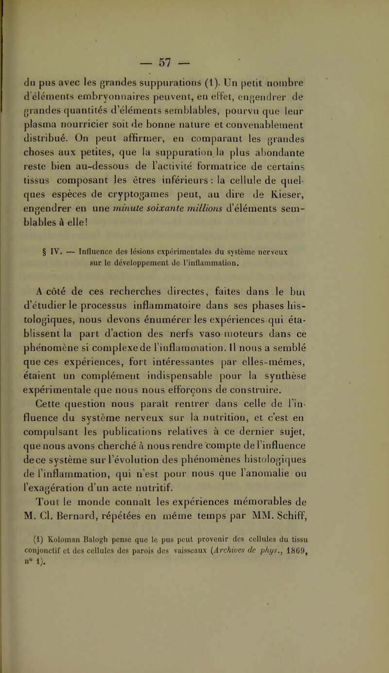 du pus avec les grandes suppurations (1). Un petit nombre d’éléments embryonnaires peuvent, eu ed’et, engendrer de grandes quantités d’éléments semblables, pourvu que leur plasma nourricier soit de bonne nature et convenablement distribué. On peut affirmer, en comparant les grandes choses aux petites, que la suppuration la plus abondante reste bien au-dessous de l’activité formatrice de certains tissus composant les êtres inférieurs : la cellule de quel- ques espèces de cryptogames peut, au dire de Kieser, engendrer en une minute soixante millions d’éléments sem- blables à elle! § IV. — Influence des lésions expérimentales du système nerveux sur le développement de l’inflammation. A côté de ces recherches directes, faites dans le but d’étudier le processus inflammatoire dans ses phases his- tologiques, nous devons énumérer les expériences qui éta- blissent la part d’action des nerfs vasomoteurs dans ce phénomène si complexe de l’inflammation. Il nous a semblé que ces expériences, fort intéressantes par elles-mêmes, étaient un complément indispensable pour la synthèse expérimentale que nous nous efforçons de construire. Cette question nous paraît rentrer dans celle de l’in- fluence du système nerveux sur la nutrition, et c’est en compulsant les publications relatives à ce dernier sujet, que nous avons cherché à nous rendre compte de l’influence de ce système sur l’évolution des phénomènes histologiques de l’inflammation, qui n’est pour nous que l’anomalie ou l’exagération d’un acte nutritif. Tout le monde connaît les expériences mémorables de M. Cl. Bernard, répétées en même temps par MM. Schiff, (1) Koloinan Balogh pense que le pus peut provenir des cellules du tissu conjonctif et des cellules des parois des vaisseaux {Archives de phys., 1869, n« 1).