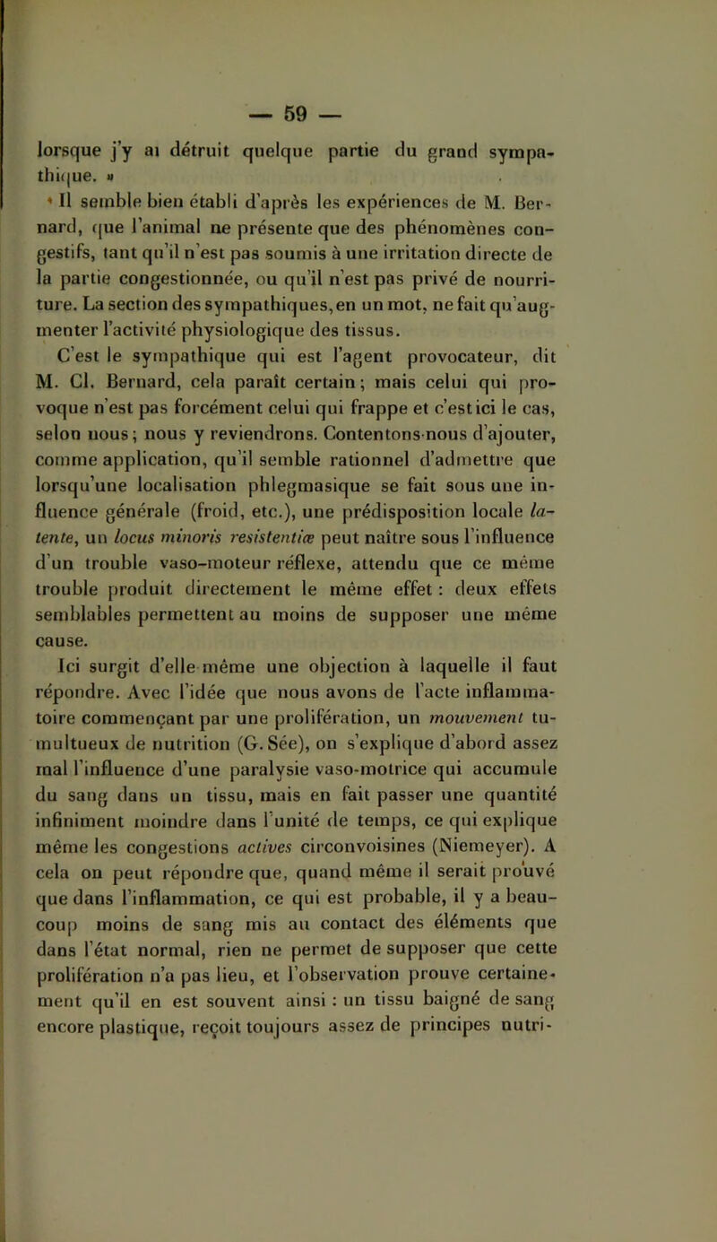 lorsque j’y ai détruit quelque partie du grand sympa- thi(|ue. M < Il semble bien établi d’après les expériences de M. Ber^ nard, que l’animal ne présente que des phénomènes con- gestifs, tant qu’il n’est pas soumis à une irritation directe de la partie congestionnée, ou qu’il n’est pas privé de nourri- ture. La section des sympathiques,en un mot, ne fait qu’aug- menter l’activité physiologique des tissus. C’est le sympathique qui est l’agent provocateur, dit M. Cl. Bernard, cela paraît certain; mais celui qui pro- voque n’est pas forcément celui qui frappe et c’est ici le cas, selon nous; nous y reviendrons. Contentons-nous d’ajouter, comme application, qu’il semble rationnel d’admettre que lorsqu’une localisation phlegmasique se fait sous une in- fluence générale (froid, etc.), une prédisposition locale la- tente, un locus minoris resistentiœ peut naître sous l’influence d’un trouble vaso-moteur réflexe, attendu que ce même trouble produit directement le même effet : deux effets semblables permettent au moins de supposer une même cause. Ici surgit d’elle même une objection à laquelle il faut répondre. Avec l’idée que nous avons de l’acte inflamma- toire commençant par une prolifération, un mouvement tu- multueux de nutrition (G. Sée), on s’explique d’abord assez mal l’influence d’une paralysie vaso-motrice qui accumule du sang dans un tissu, mais en fait passer une quantité infiniment moindre dans l’unité de temps, ce qui explique même les congestions actives circonvoisines (Niemeyer). A cela on peut répondre que, quand même il serait prouvé que dans l’inflammation, ce qui est probable, il y a beau- coup moins de sang mis au contact des éléments que dans l’état normal, rien ne permet de supposer que cette prolifération n’a pas lieu, et l’observation prouve certaine- ment qu’il en est souvent ainsi : un tissu baigné de sang encore plastique, reçoit toujours assez de principes nutri-